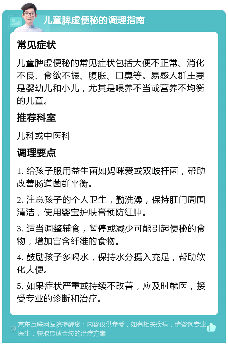 儿童脾虚便秘的调理指南 常见症状 儿童脾虚便秘的常见症状包括大便不正常、消化不良、食欲不振、腹胀、口臭等。易感人群主要是婴幼儿和小儿，尤其是喂养不当或营养不均衡的儿童。 推荐科室 儿科或中医科 调理要点 1. 给孩子服用益生菌如妈咪爱或双歧杆菌，帮助改善肠道菌群平衡。 2. 注意孩子的个人卫生，勤洗澡，保持肛门周围清洁，使用婴宝护肤膏预防红肿。 3. 适当调整辅食，暂停或减少可能引起便秘的食物，增加富含纤维的食物。 4. 鼓励孩子多喝水，保持水分摄入充足，帮助软化大便。 5. 如果症状严重或持续不改善，应及时就医，接受专业的诊断和治疗。