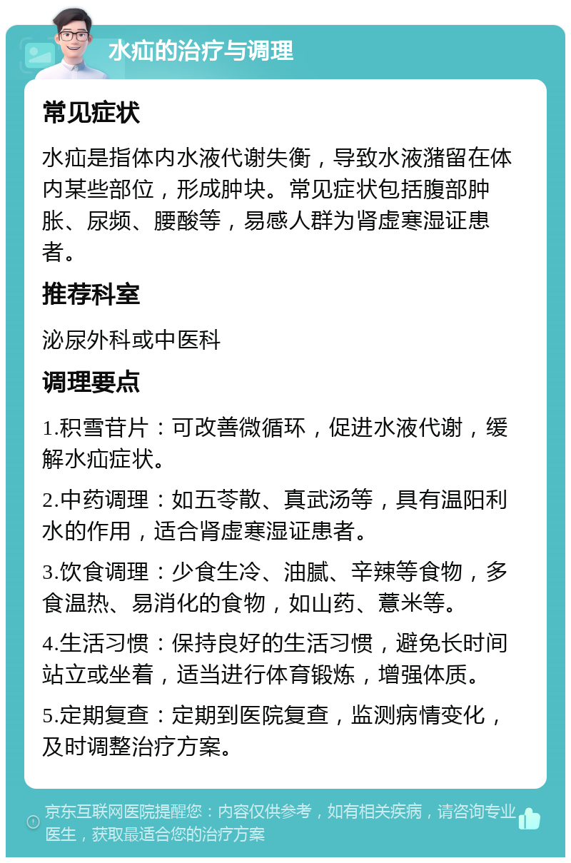 水疝的治疗与调理 常见症状 水疝是指体内水液代谢失衡，导致水液潴留在体内某些部位，形成肿块。常见症状包括腹部肿胀、尿频、腰酸等，易感人群为肾虚寒湿证患者。 推荐科室 泌尿外科或中医科 调理要点 1.积雪苷片：可改善微循环，促进水液代谢，缓解水疝症状。 2.中药调理：如五苓散、真武汤等，具有温阳利水的作用，适合肾虚寒湿证患者。 3.饮食调理：少食生冷、油腻、辛辣等食物，多食温热、易消化的食物，如山药、薏米等。 4.生活习惯：保持良好的生活习惯，避免长时间站立或坐着，适当进行体育锻炼，增强体质。 5.定期复查：定期到医院复查，监测病情变化，及时调整治疗方案。