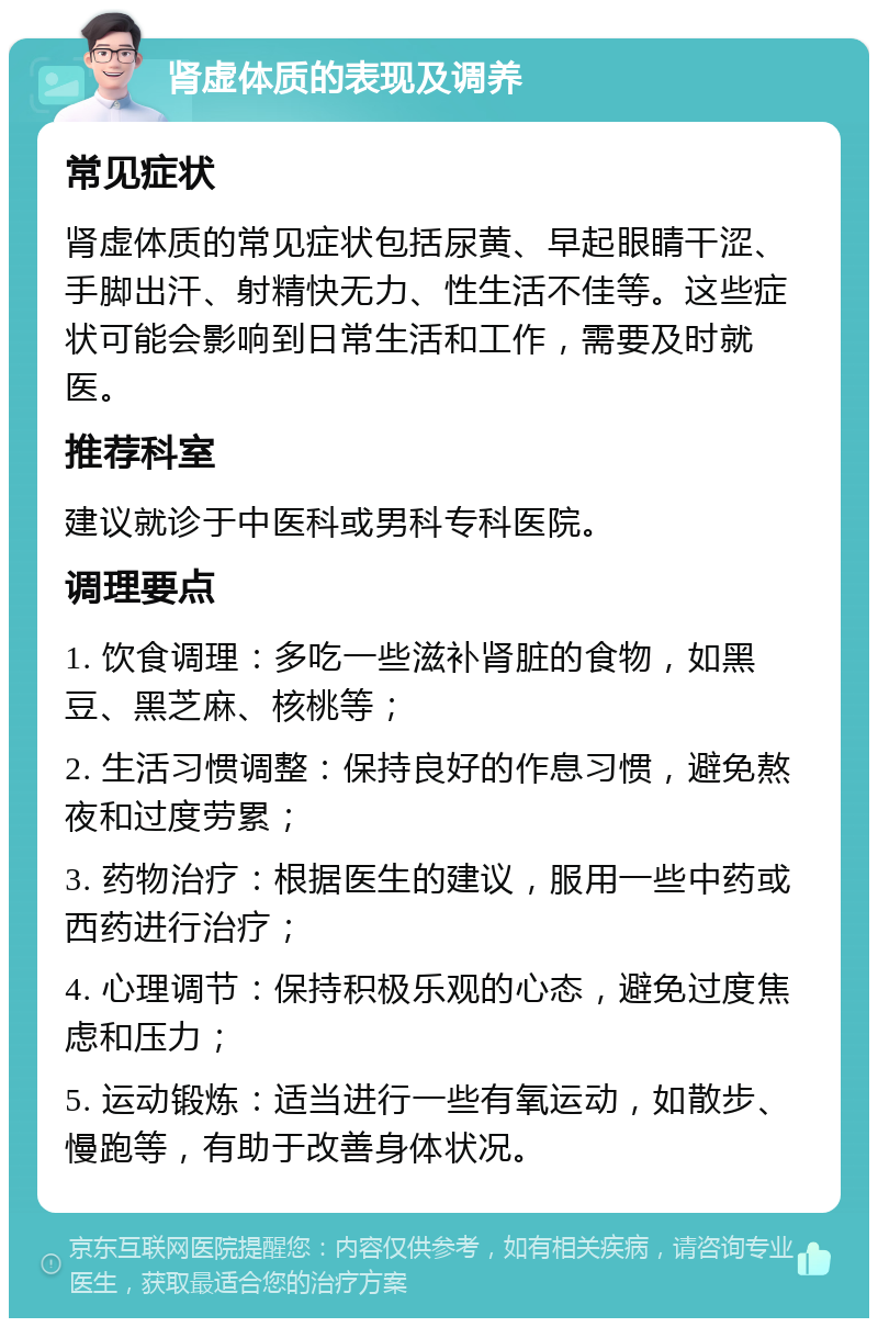 肾虚体质的表现及调养 常见症状 肾虚体质的常见症状包括尿黄、早起眼睛干涩、手脚出汗、射精快无力、性生活不佳等。这些症状可能会影响到日常生活和工作，需要及时就医。 推荐科室 建议就诊于中医科或男科专科医院。 调理要点 1. 饮食调理：多吃一些滋补肾脏的食物，如黑豆、黑芝麻、核桃等； 2. 生活习惯调整：保持良好的作息习惯，避免熬夜和过度劳累； 3. 药物治疗：根据医生的建议，服用一些中药或西药进行治疗； 4. 心理调节：保持积极乐观的心态，避免过度焦虑和压力； 5. 运动锻炼：适当进行一些有氧运动，如散步、慢跑等，有助于改善身体状况。