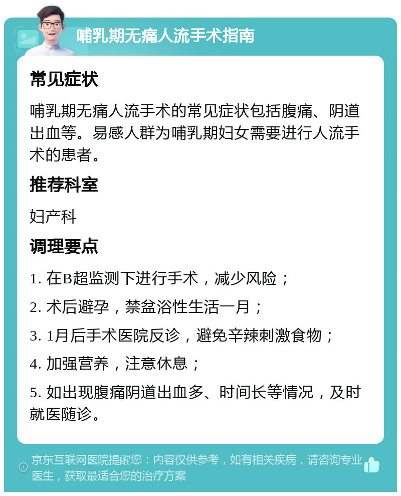 哺乳期无痛人流手术指南 常见症状 哺乳期无痛人流手术的常见症状包括腹痛、阴道出血等。易感人群为哺乳期妇女需要进行人流手术的患者。 推荐科室 妇产科 调理要点 1. 在B超监测下进行手术，减少风险； 2. 术后避孕，禁盆浴性生活一月； 3. 1月后手术医院反诊，避免辛辣刺激食物； 4. 加强营养，注意休息； 5. 如出现腹痛阴道出血多、时间长等情况，及时就医随诊。