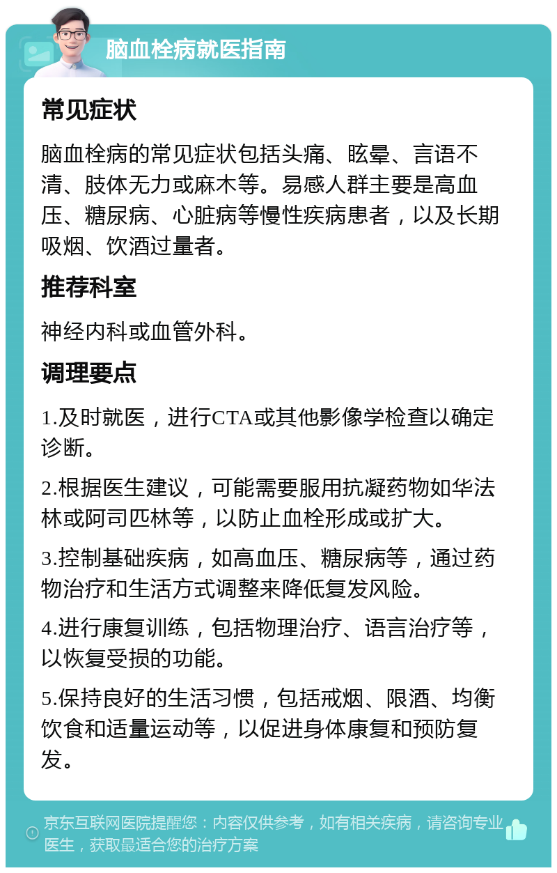 脑血栓病就医指南 常见症状 脑血栓病的常见症状包括头痛、眩晕、言语不清、肢体无力或麻木等。易感人群主要是高血压、糖尿病、心脏病等慢性疾病患者，以及长期吸烟、饮酒过量者。 推荐科室 神经内科或血管外科。 调理要点 1.及时就医，进行CTA或其他影像学检查以确定诊断。 2.根据医生建议，可能需要服用抗凝药物如华法林或阿司匹林等，以防止血栓形成或扩大。 3.控制基础疾病，如高血压、糖尿病等，通过药物治疗和生活方式调整来降低复发风险。 4.进行康复训练，包括物理治疗、语言治疗等，以恢复受损的功能。 5.保持良好的生活习惯，包括戒烟、限酒、均衡饮食和适量运动等，以促进身体康复和预防复发。