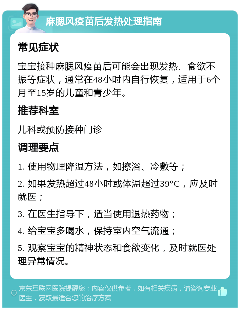 麻腮风疫苗后发热处理指南 常见症状 宝宝接种麻腮风疫苗后可能会出现发热、食欲不振等症状，通常在48小时内自行恢复，适用于6个月至15岁的儿童和青少年。 推荐科室 儿科或预防接种门诊 调理要点 1. 使用物理降温方法，如擦浴、冷敷等； 2. 如果发热超过48小时或体温超过39°C，应及时就医； 3. 在医生指导下，适当使用退热药物； 4. 给宝宝多喝水，保持室内空气流通； 5. 观察宝宝的精神状态和食欲变化，及时就医处理异常情况。