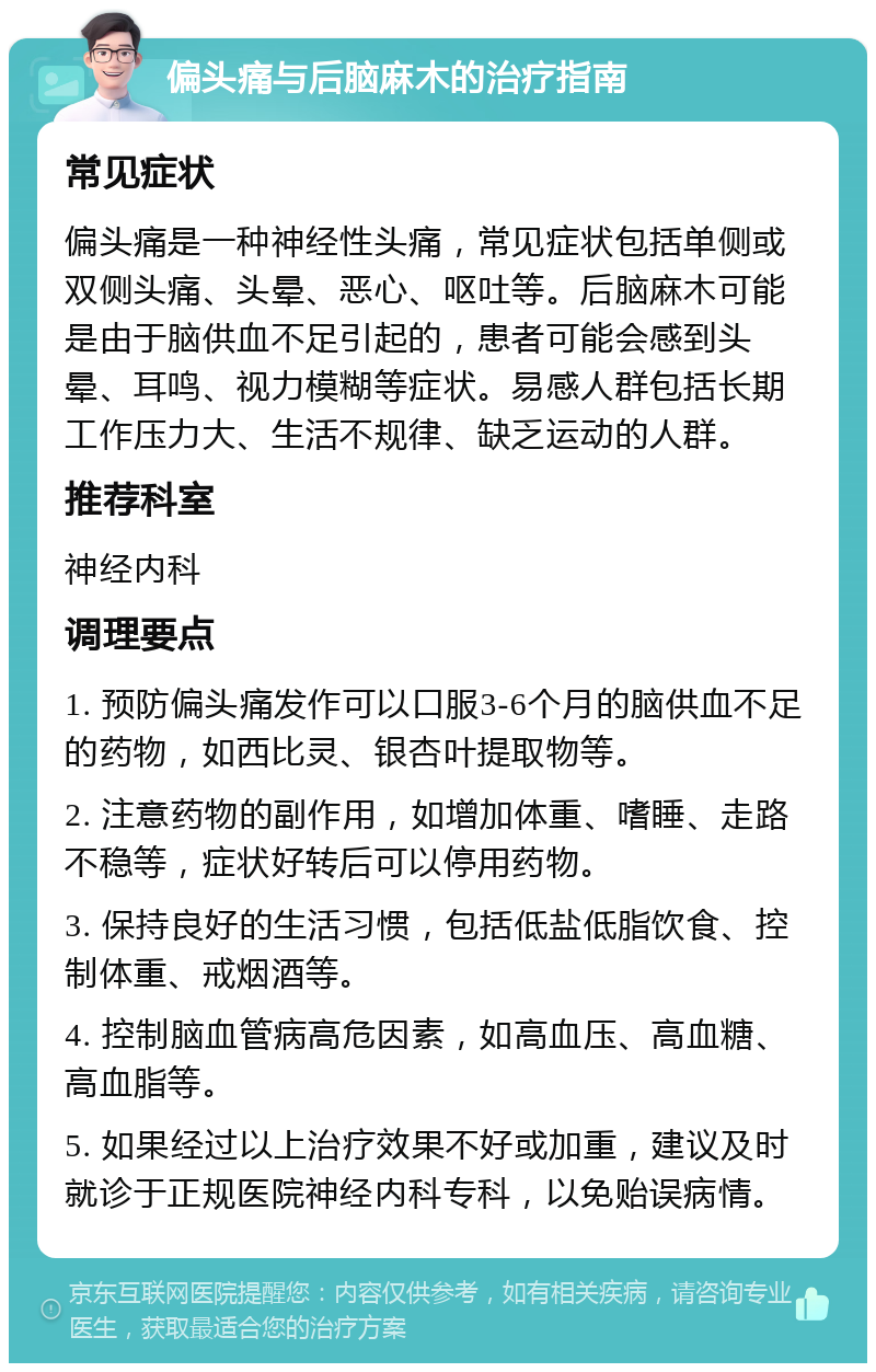 偏头痛与后脑麻木的治疗指南 常见症状 偏头痛是一种神经性头痛，常见症状包括单侧或双侧头痛、头晕、恶心、呕吐等。后脑麻木可能是由于脑供血不足引起的，患者可能会感到头晕、耳鸣、视力模糊等症状。易感人群包括长期工作压力大、生活不规律、缺乏运动的人群。 推荐科室 神经内科 调理要点 1. 预防偏头痛发作可以口服3-6个月的脑供血不足的药物，如西比灵、银杏叶提取物等。 2. 注意药物的副作用，如增加体重、嗜睡、走路不稳等，症状好转后可以停用药物。 3. 保持良好的生活习惯，包括低盐低脂饮食、控制体重、戒烟酒等。 4. 控制脑血管病高危因素，如高血压、高血糖、高血脂等。 5. 如果经过以上治疗效果不好或加重，建议及时就诊于正规医院神经内科专科，以免贻误病情。