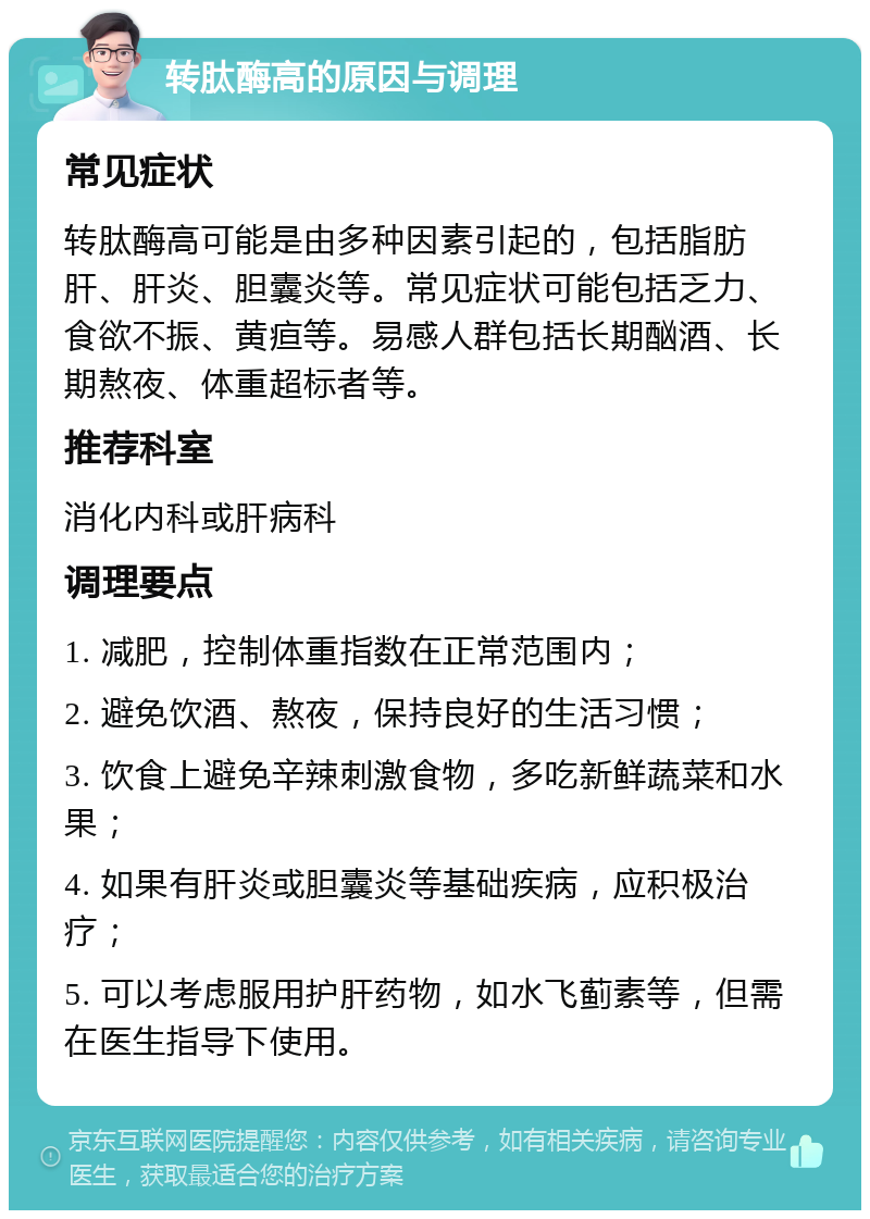 转肽酶高的原因与调理 常见症状 转肽酶高可能是由多种因素引起的，包括脂肪肝、肝炎、胆囊炎等。常见症状可能包括乏力、食欲不振、黄疸等。易感人群包括长期酗酒、长期熬夜、体重超标者等。 推荐科室 消化内科或肝病科 调理要点 1. 减肥，控制体重指数在正常范围内； 2. 避免饮酒、熬夜，保持良好的生活习惯； 3. 饮食上避免辛辣刺激食物，多吃新鲜蔬菜和水果； 4. 如果有肝炎或胆囊炎等基础疾病，应积极治疗； 5. 可以考虑服用护肝药物，如水飞蓟素等，但需在医生指导下使用。