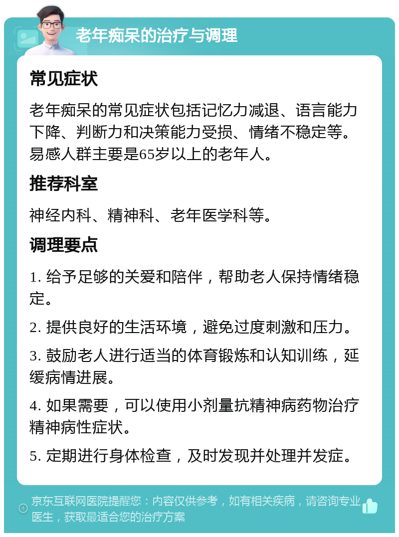 老年痴呆的治疗与调理 常见症状 老年痴呆的常见症状包括记忆力减退、语言能力下降、判断力和决策能力受损、情绪不稳定等。易感人群主要是65岁以上的老年人。 推荐科室 神经内科、精神科、老年医学科等。 调理要点 1. 给予足够的关爱和陪伴，帮助老人保持情绪稳定。 2. 提供良好的生活环境，避免过度刺激和压力。 3. 鼓励老人进行适当的体育锻炼和认知训练，延缓病情进展。 4. 如果需要，可以使用小剂量抗精神病药物治疗精神病性症状。 5. 定期进行身体检查，及时发现并处理并发症。