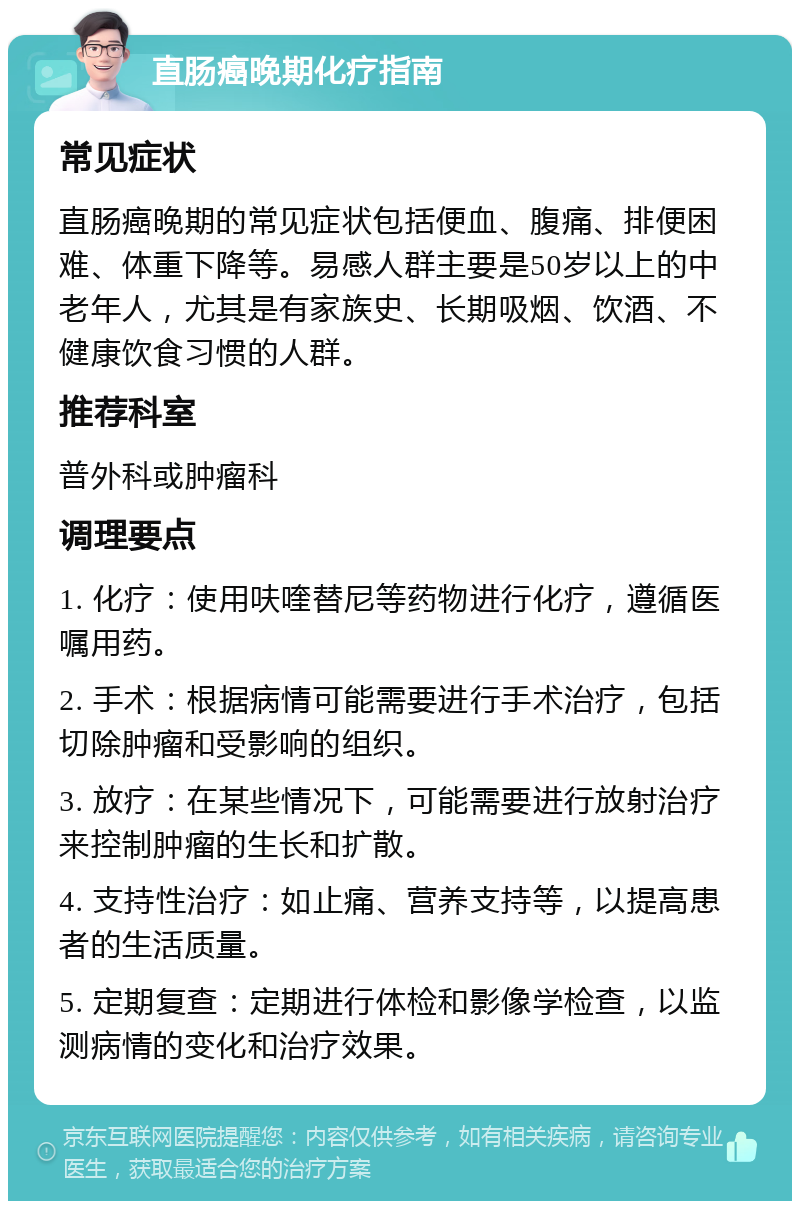 直肠癌晚期化疗指南 常见症状 直肠癌晚期的常见症状包括便血、腹痛、排便困难、体重下降等。易感人群主要是50岁以上的中老年人，尤其是有家族史、长期吸烟、饮酒、不健康饮食习惯的人群。 推荐科室 普外科或肿瘤科 调理要点 1. 化疗：使用呋喹替尼等药物进行化疗，遵循医嘱用药。 2. 手术：根据病情可能需要进行手术治疗，包括切除肿瘤和受影响的组织。 3. 放疗：在某些情况下，可能需要进行放射治疗来控制肿瘤的生长和扩散。 4. 支持性治疗：如止痛、营养支持等，以提高患者的生活质量。 5. 定期复查：定期进行体检和影像学检查，以监测病情的变化和治疗效果。