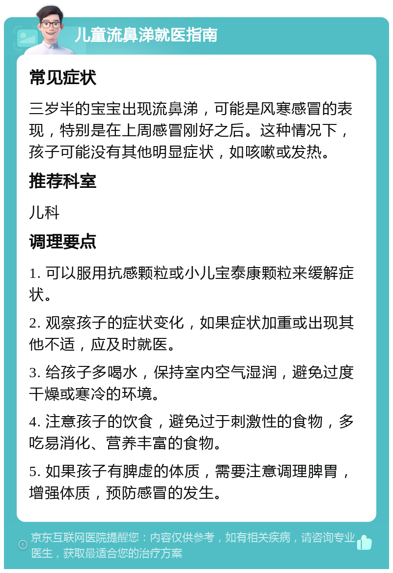 儿童流鼻涕就医指南 常见症状 三岁半的宝宝出现流鼻涕，可能是风寒感冒的表现，特别是在上周感冒刚好之后。这种情况下，孩子可能没有其他明显症状，如咳嗽或发热。 推荐科室 儿科 调理要点 1. 可以服用抗感颗粒或小儿宝泰康颗粒来缓解症状。 2. 观察孩子的症状变化，如果症状加重或出现其他不适，应及时就医。 3. 给孩子多喝水，保持室内空气湿润，避免过度干燥或寒冷的环境。 4. 注意孩子的饮食，避免过于刺激性的食物，多吃易消化、营养丰富的食物。 5. 如果孩子有脾虚的体质，需要注意调理脾胃，增强体质，预防感冒的发生。