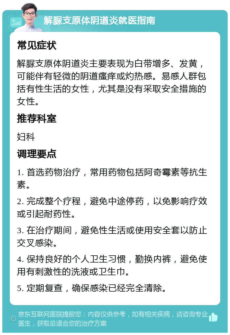 解脲支原体阴道炎就医指南 常见症状 解脲支原体阴道炎主要表现为白带增多、发黄，可能伴有轻微的阴道瘙痒或灼热感。易感人群包括有性生活的女性，尤其是没有采取安全措施的女性。 推荐科室 妇科 调理要点 1. 首选药物治疗，常用药物包括阿奇霉素等抗生素。 2. 完成整个疗程，避免中途停药，以免影响疗效或引起耐药性。 3. 在治疗期间，避免性生活或使用安全套以防止交叉感染。 4. 保持良好的个人卫生习惯，勤换内裤，避免使用有刺激性的洗液或卫生巾。 5. 定期复查，确保感染已经完全清除。