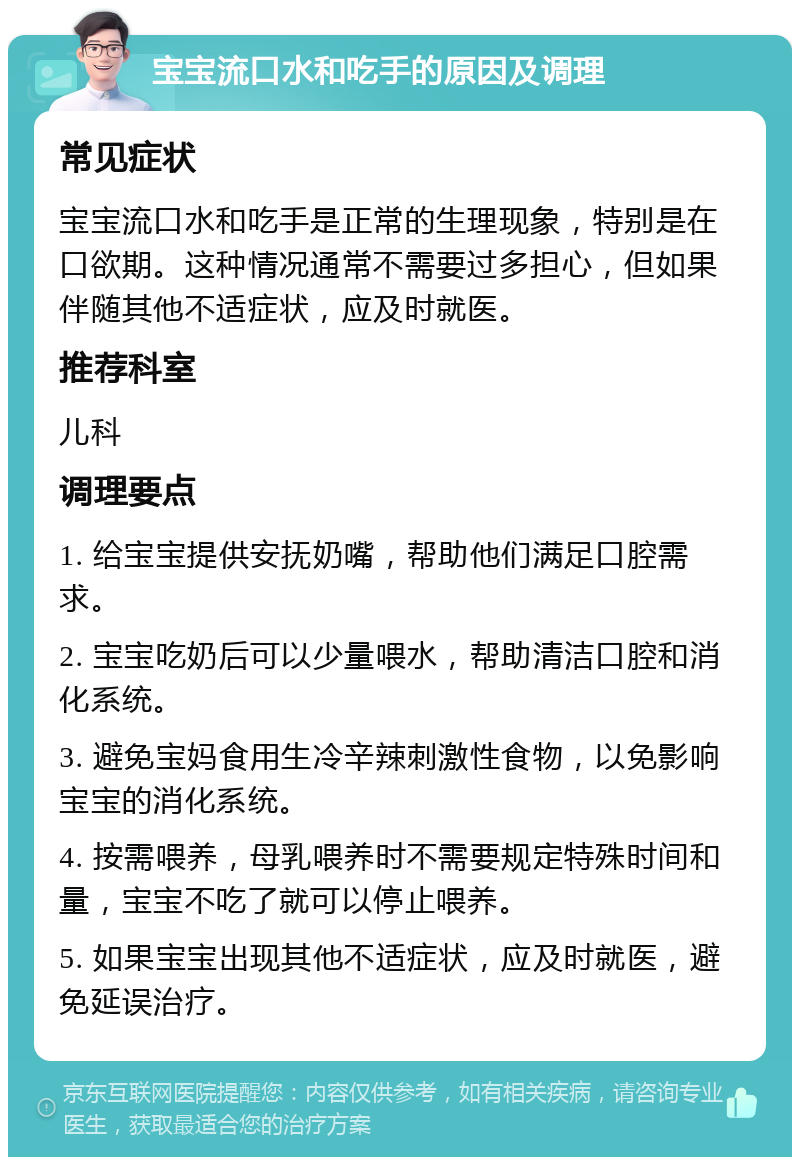 宝宝流口水和吃手的原因及调理 常见症状 宝宝流口水和吃手是正常的生理现象，特别是在口欲期。这种情况通常不需要过多担心，但如果伴随其他不适症状，应及时就医。 推荐科室 儿科 调理要点 1. 给宝宝提供安抚奶嘴，帮助他们满足口腔需求。 2. 宝宝吃奶后可以少量喂水，帮助清洁口腔和消化系统。 3. 避免宝妈食用生冷辛辣刺激性食物，以免影响宝宝的消化系统。 4. 按需喂养，母乳喂养时不需要规定特殊时间和量，宝宝不吃了就可以停止喂养。 5. 如果宝宝出现其他不适症状，应及时就医，避免延误治疗。