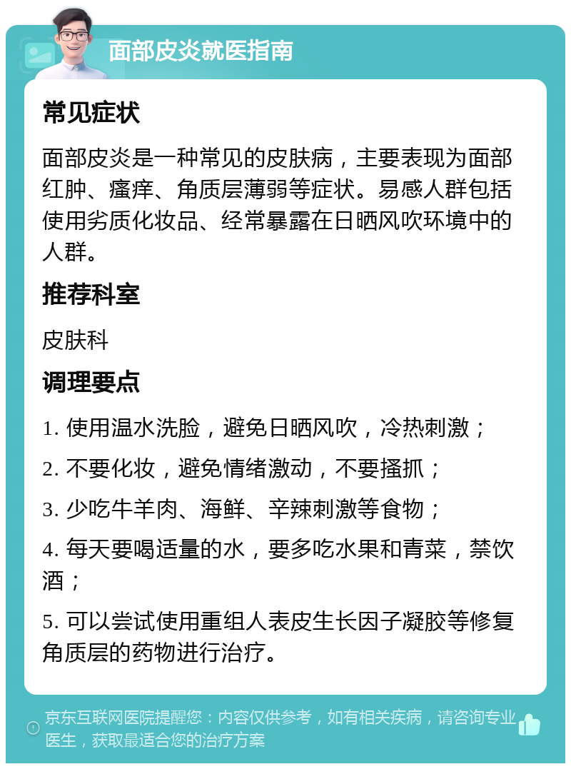 面部皮炎就医指南 常见症状 面部皮炎是一种常见的皮肤病，主要表现为面部红肿、瘙痒、角质层薄弱等症状。易感人群包括使用劣质化妆品、经常暴露在日晒风吹环境中的人群。 推荐科室 皮肤科 调理要点 1. 使用温水洗脸，避免日晒风吹，冷热刺激； 2. 不要化妆，避免情绪激动，不要搔抓； 3. 少吃牛羊肉、海鲜、辛辣刺激等食物； 4. 每天要喝适量的水，要多吃水果和青菜，禁饮酒； 5. 可以尝试使用重组人表皮生长因子凝胶等修复角质层的药物进行治疗。