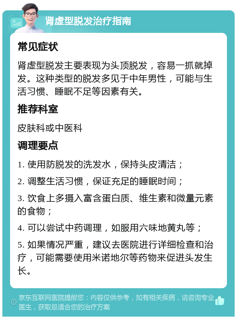 肾虚型脱发治疗指南 常见症状 肾虚型脱发主要表现为头顶脱发，容易一抓就掉发。这种类型的脱发多见于中年男性，可能与生活习惯、睡眠不足等因素有关。 推荐科室 皮肤科或中医科 调理要点 1. 使用防脱发的洗发水，保持头皮清洁； 2. 调整生活习惯，保证充足的睡眠时间； 3. 饮食上多摄入富含蛋白质、维生素和微量元素的食物； 4. 可以尝试中药调理，如服用六味地黄丸等； 5. 如果情况严重，建议去医院进行详细检查和治疗，可能需要使用米诺地尔等药物来促进头发生长。