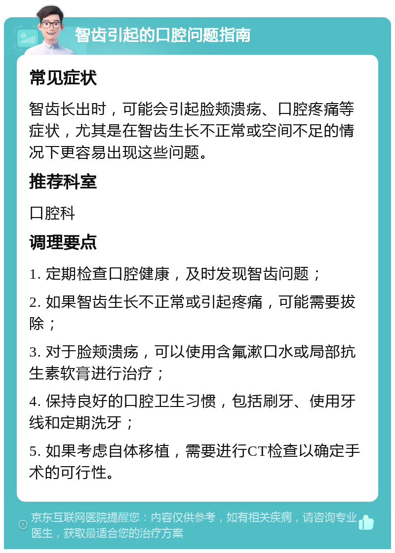 智齿引起的口腔问题指南 常见症状 智齿长出时，可能会引起脸颊溃疡、口腔疼痛等症状，尤其是在智齿生长不正常或空间不足的情况下更容易出现这些问题。 推荐科室 口腔科 调理要点 1. 定期检查口腔健康，及时发现智齿问题； 2. 如果智齿生长不正常或引起疼痛，可能需要拔除； 3. 对于脸颊溃疡，可以使用含氟漱口水或局部抗生素软膏进行治疗； 4. 保持良好的口腔卫生习惯，包括刷牙、使用牙线和定期洗牙； 5. 如果考虑自体移植，需要进行CT检查以确定手术的可行性。