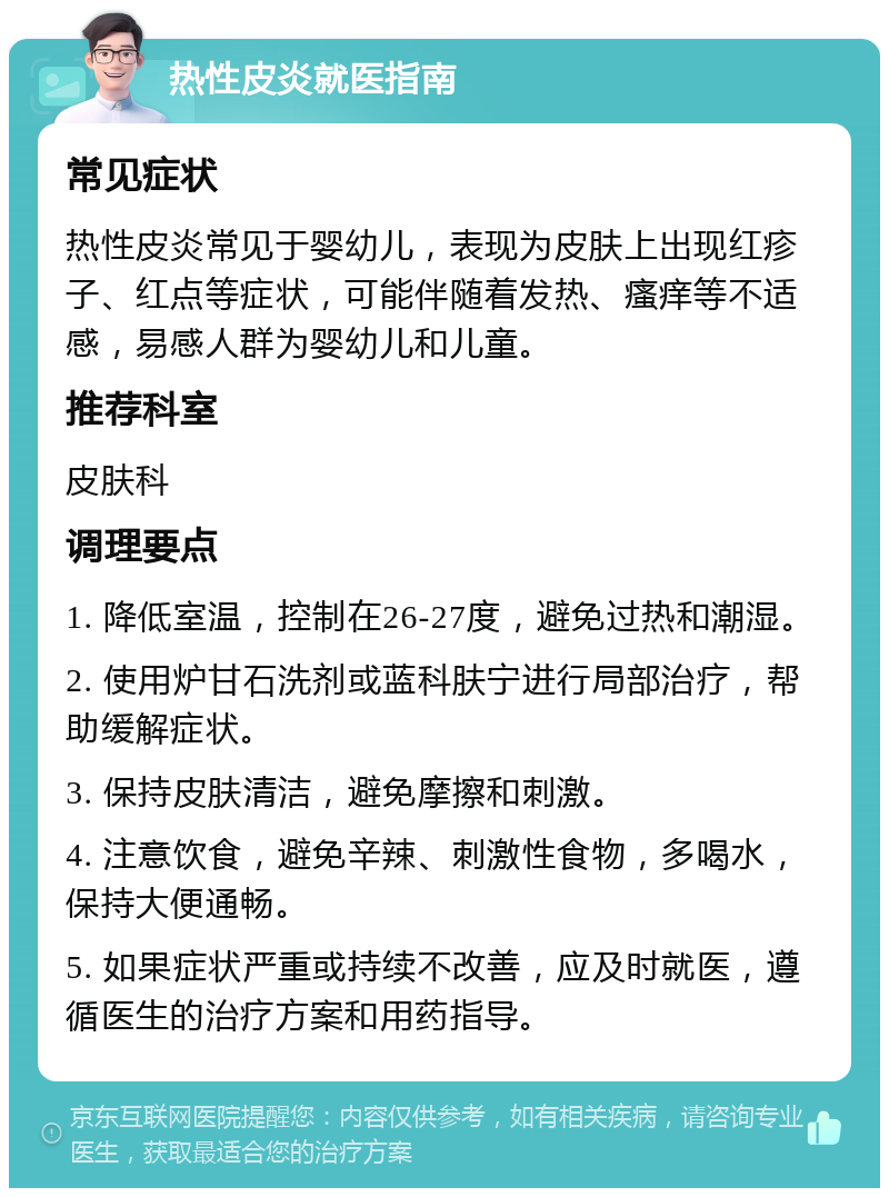 热性皮炎就医指南 常见症状 热性皮炎常见于婴幼儿，表现为皮肤上出现红疹子、红点等症状，可能伴随着发热、瘙痒等不适感，易感人群为婴幼儿和儿童。 推荐科室 皮肤科 调理要点 1. 降低室温，控制在26-27度，避免过热和潮湿。 2. 使用炉甘石洗剂或蓝科肤宁进行局部治疗，帮助缓解症状。 3. 保持皮肤清洁，避免摩擦和刺激。 4. 注意饮食，避免辛辣、刺激性食物，多喝水，保持大便通畅。 5. 如果症状严重或持续不改善，应及时就医，遵循医生的治疗方案和用药指导。