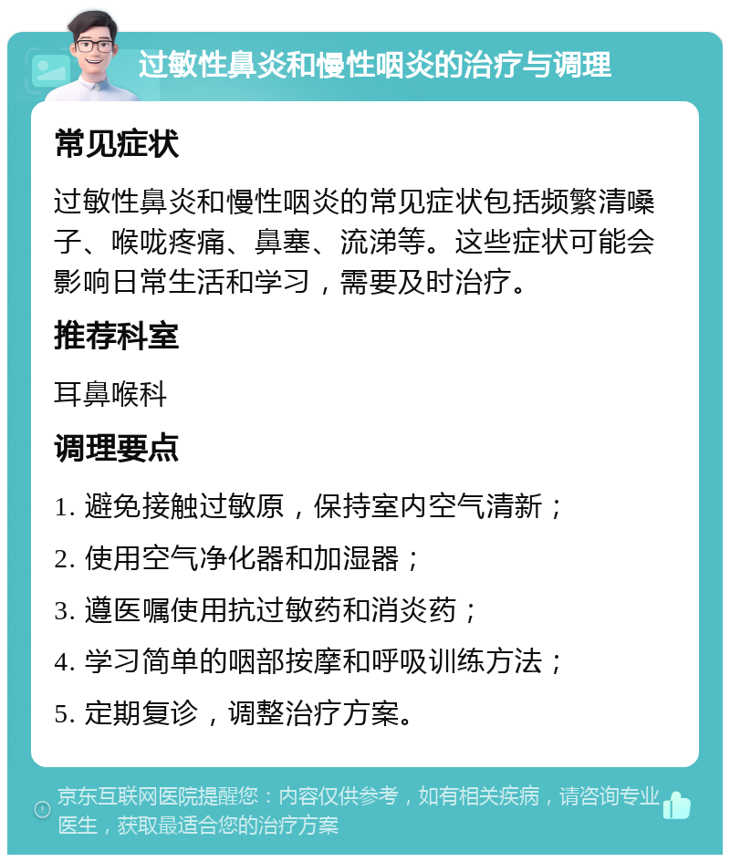 过敏性鼻炎和慢性咽炎的治疗与调理 常见症状 过敏性鼻炎和慢性咽炎的常见症状包括频繁清嗓子、喉咙疼痛、鼻塞、流涕等。这些症状可能会影响日常生活和学习，需要及时治疗。 推荐科室 耳鼻喉科 调理要点 1. 避免接触过敏原，保持室内空气清新； 2. 使用空气净化器和加湿器； 3. 遵医嘱使用抗过敏药和消炎药； 4. 学习简单的咽部按摩和呼吸训练方法； 5. 定期复诊，调整治疗方案。