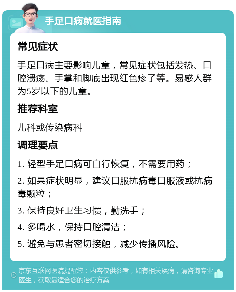 手足口病就医指南 常见症状 手足口病主要影响儿童，常见症状包括发热、口腔溃疡、手掌和脚底出现红色疹子等。易感人群为5岁以下的儿童。 推荐科室 儿科或传染病科 调理要点 1. 轻型手足口病可自行恢复，不需要用药； 2. 如果症状明显，建议口服抗病毒口服液或抗病毒颗粒； 3. 保持良好卫生习惯，勤洗手； 4. 多喝水，保持口腔清洁； 5. 避免与患者密切接触，减少传播风险。