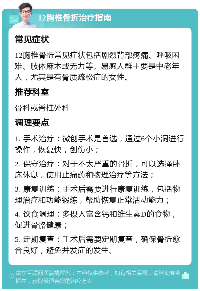 12胸椎骨折治疗指南 常见症状 12胸椎骨折常见症状包括剧烈背部疼痛、呼吸困难、肢体麻木或无力等。易感人群主要是中老年人，尤其是有骨质疏松症的女性。 推荐科室 骨科或脊柱外科 调理要点 1. 手术治疗：微创手术是首选，通过6个小洞进行操作，恢复快，创伤小； 2. 保守治疗：对于不太严重的骨折，可以选择卧床休息，使用止痛药和物理治疗等方法； 3. 康复训练：手术后需要进行康复训练，包括物理治疗和功能锻炼，帮助恢复正常活动能力； 4. 饮食调理：多摄入富含钙和维生素D的食物，促进骨骼健康； 5. 定期复查：手术后需要定期复查，确保骨折愈合良好，避免并发症的发生。