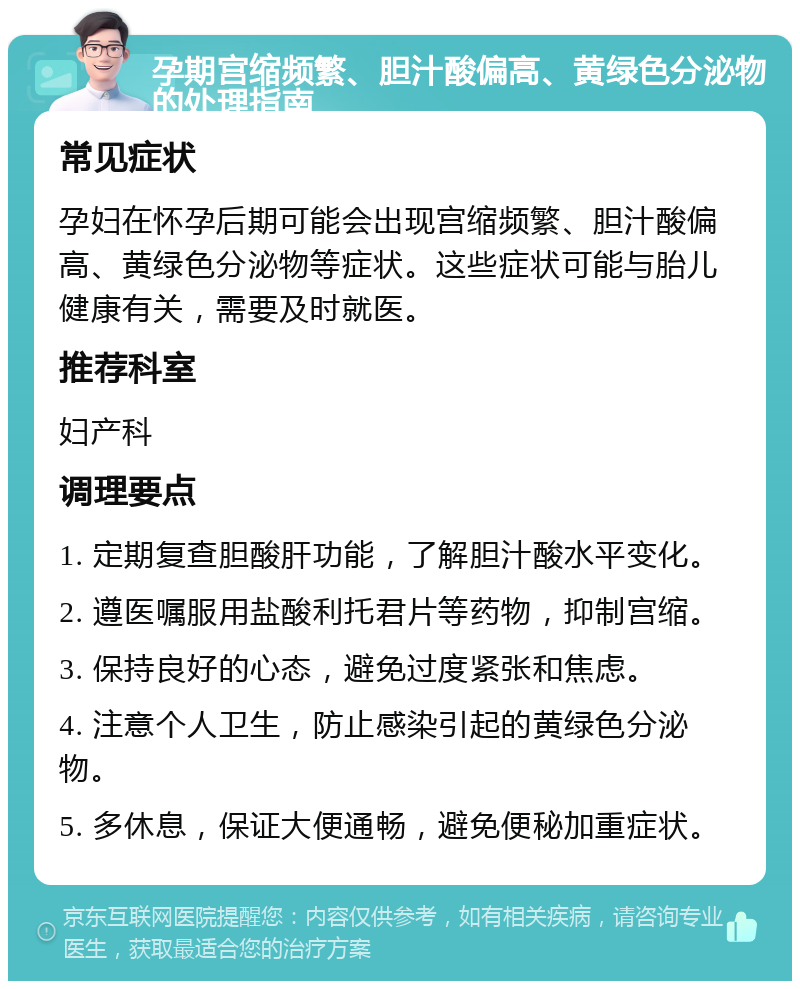 孕期宫缩频繁、胆汁酸偏高、黄绿色分泌物的处理指南 常见症状 孕妇在怀孕后期可能会出现宫缩频繁、胆汁酸偏高、黄绿色分泌物等症状。这些症状可能与胎儿健康有关，需要及时就医。 推荐科室 妇产科 调理要点 1. 定期复查胆酸肝功能，了解胆汁酸水平变化。 2. 遵医嘱服用盐酸利托君片等药物，抑制宫缩。 3. 保持良好的心态，避免过度紧张和焦虑。 4. 注意个人卫生，防止感染引起的黄绿色分泌物。 5. 多休息，保证大便通畅，避免便秘加重症状。