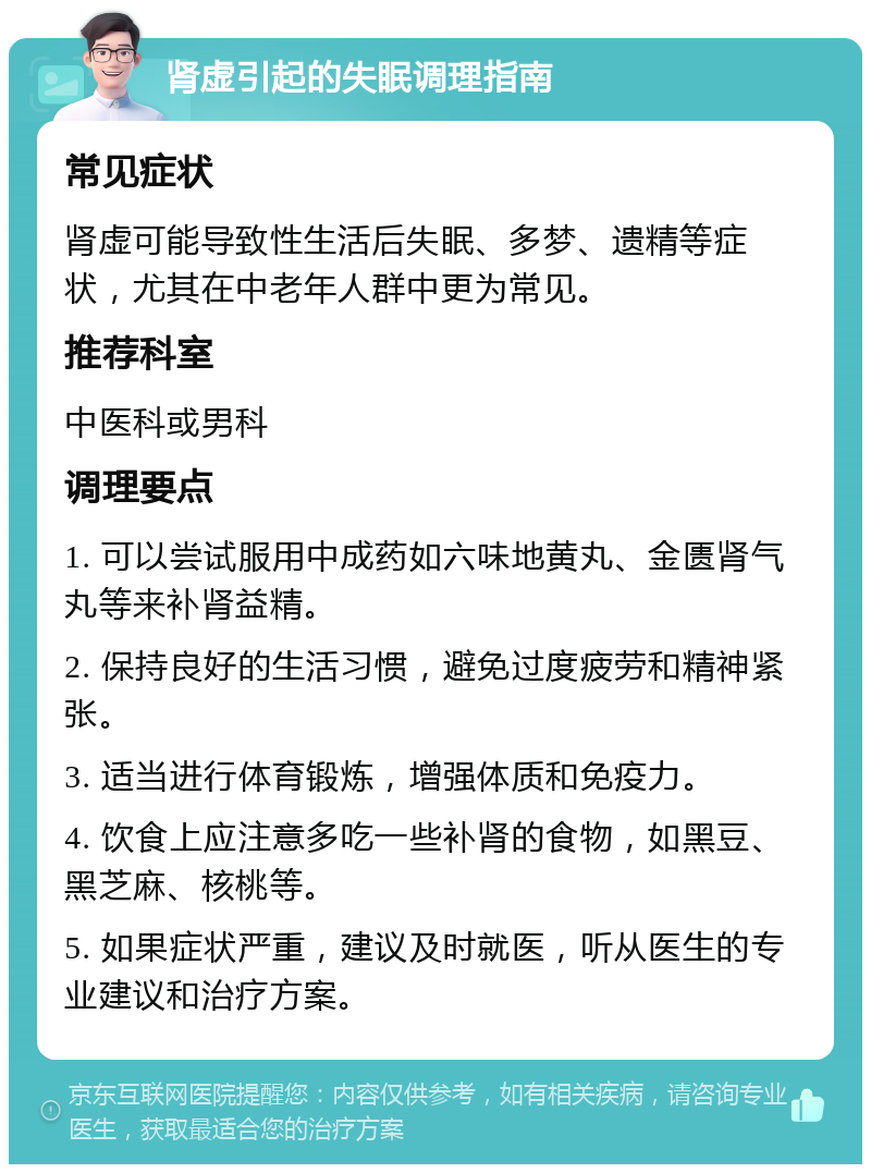 肾虚引起的失眠调理指南 常见症状 肾虚可能导致性生活后失眠、多梦、遗精等症状，尤其在中老年人群中更为常见。 推荐科室 中医科或男科 调理要点 1. 可以尝试服用中成药如六味地黄丸、金匮肾气丸等来补肾益精。 2. 保持良好的生活习惯，避免过度疲劳和精神紧张。 3. 适当进行体育锻炼，增强体质和免疫力。 4. 饮食上应注意多吃一些补肾的食物，如黑豆、黑芝麻、核桃等。 5. 如果症状严重，建议及时就医，听从医生的专业建议和治疗方案。