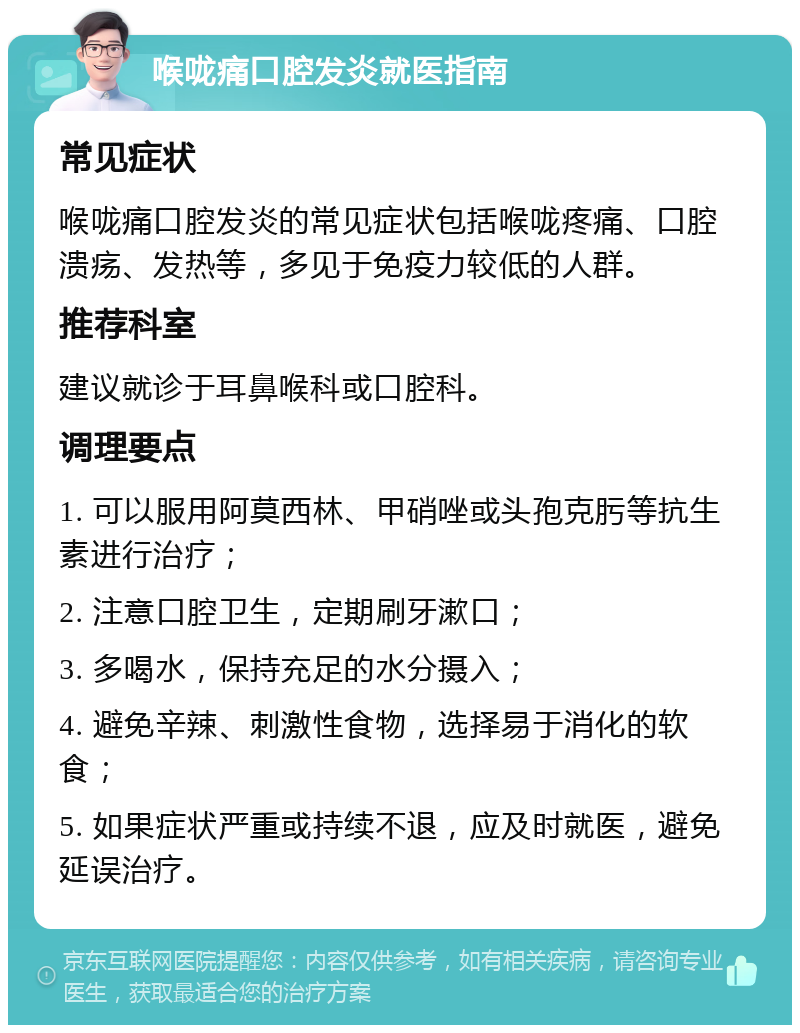 喉咙痛口腔发炎就医指南 常见症状 喉咙痛口腔发炎的常见症状包括喉咙疼痛、口腔溃疡、发热等，多见于免疫力较低的人群。 推荐科室 建议就诊于耳鼻喉科或口腔科。 调理要点 1. 可以服用阿莫西林、甲硝唑或头孢克肟等抗生素进行治疗； 2. 注意口腔卫生，定期刷牙漱口； 3. 多喝水，保持充足的水分摄入； 4. 避免辛辣、刺激性食物，选择易于消化的软食； 5. 如果症状严重或持续不退，应及时就医，避免延误治疗。