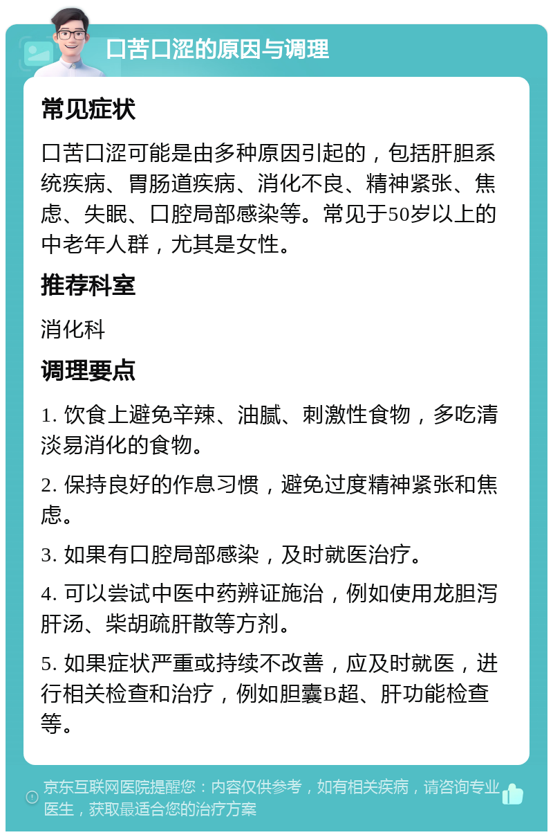 口苦口涩的原因与调理 常见症状 口苦口涩可能是由多种原因引起的，包括肝胆系统疾病、胃肠道疾病、消化不良、精神紧张、焦虑、失眠、口腔局部感染等。常见于50岁以上的中老年人群，尤其是女性。 推荐科室 消化科 调理要点 1. 饮食上避免辛辣、油腻、刺激性食物，多吃清淡易消化的食物。 2. 保持良好的作息习惯，避免过度精神紧张和焦虑。 3. 如果有口腔局部感染，及时就医治疗。 4. 可以尝试中医中药辨证施治，例如使用龙胆泻肝汤、柴胡疏肝散等方剂。 5. 如果症状严重或持续不改善，应及时就医，进行相关检查和治疗，例如胆囊B超、肝功能检查等。