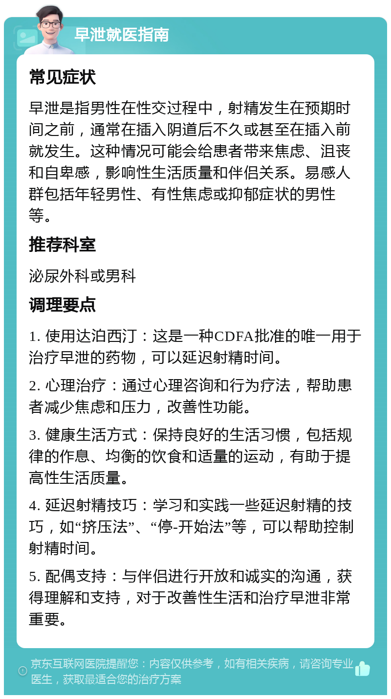 早泄就医指南 常见症状 早泄是指男性在性交过程中，射精发生在预期时间之前，通常在插入阴道后不久或甚至在插入前就发生。这种情况可能会给患者带来焦虑、沮丧和自卑感，影响性生活质量和伴侣关系。易感人群包括年轻男性、有性焦虑或抑郁症状的男性等。 推荐科室 泌尿外科或男科 调理要点 1. 使用达泊西汀：这是一种CDFA批准的唯一用于治疗早泄的药物，可以延迟射精时间。 2. 心理治疗：通过心理咨询和行为疗法，帮助患者减少焦虑和压力，改善性功能。 3. 健康生活方式：保持良好的生活习惯，包括规律的作息、均衡的饮食和适量的运动，有助于提高性生活质量。 4. 延迟射精技巧：学习和实践一些延迟射精的技巧，如“挤压法”、“停-开始法”等，可以帮助控制射精时间。 5. 配偶支持：与伴侣进行开放和诚实的沟通，获得理解和支持，对于改善性生活和治疗早泄非常重要。