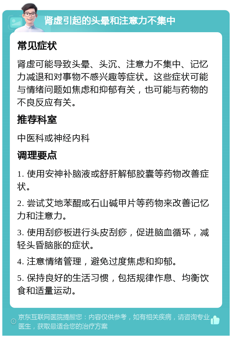 肾虚引起的头晕和注意力不集中 常见症状 肾虚可能导致头晕、头沉、注意力不集中、记忆力减退和对事物不感兴趣等症状。这些症状可能与情绪问题如焦虑和抑郁有关，也可能与药物的不良反应有关。 推荐科室 中医科或神经内科 调理要点 1. 使用安神补脑液或舒肝解郁胶囊等药物改善症状。 2. 尝试艾地苯醌或石山碱甲片等药物来改善记忆力和注意力。 3. 使用刮痧板进行头皮刮痧，促进脑血循环，减轻头昏脑胀的症状。 4. 注意情绪管理，避免过度焦虑和抑郁。 5. 保持良好的生活习惯，包括规律作息、均衡饮食和适量运动。