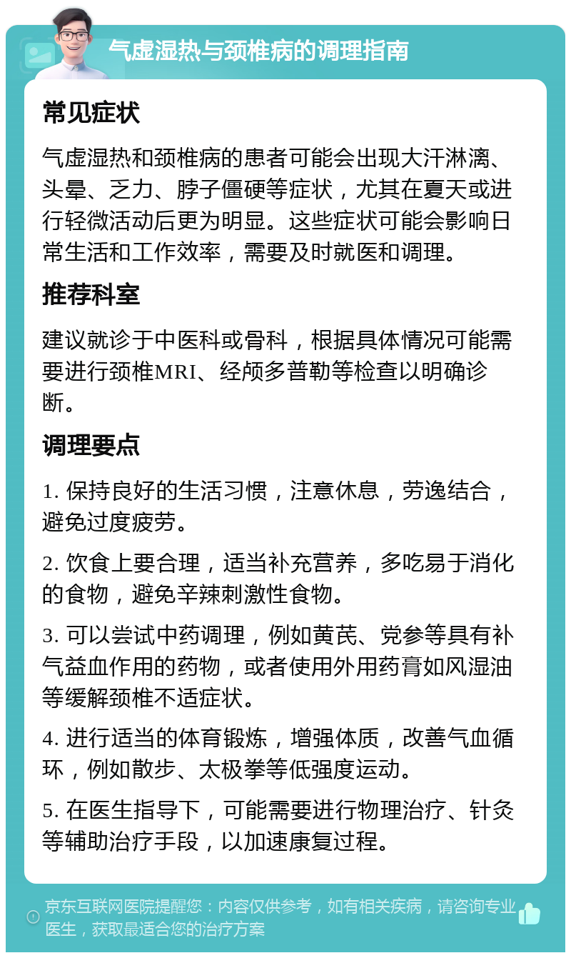 气虚湿热与颈椎病的调理指南 常见症状 气虚湿热和颈椎病的患者可能会出现大汗淋漓、头晕、乏力、脖子僵硬等症状，尤其在夏天或进行轻微活动后更为明显。这些症状可能会影响日常生活和工作效率，需要及时就医和调理。 推荐科室 建议就诊于中医科或骨科，根据具体情况可能需要进行颈椎MRI、经颅多普勒等检查以明确诊断。 调理要点 1. 保持良好的生活习惯，注意休息，劳逸结合，避免过度疲劳。 2. 饮食上要合理，适当补充营养，多吃易于消化的食物，避免辛辣刺激性食物。 3. 可以尝试中药调理，例如黄芪、党参等具有补气益血作用的药物，或者使用外用药膏如风湿油等缓解颈椎不适症状。 4. 进行适当的体育锻炼，增强体质，改善气血循环，例如散步、太极拳等低强度运动。 5. 在医生指导下，可能需要进行物理治疗、针灸等辅助治疗手段，以加速康复过程。