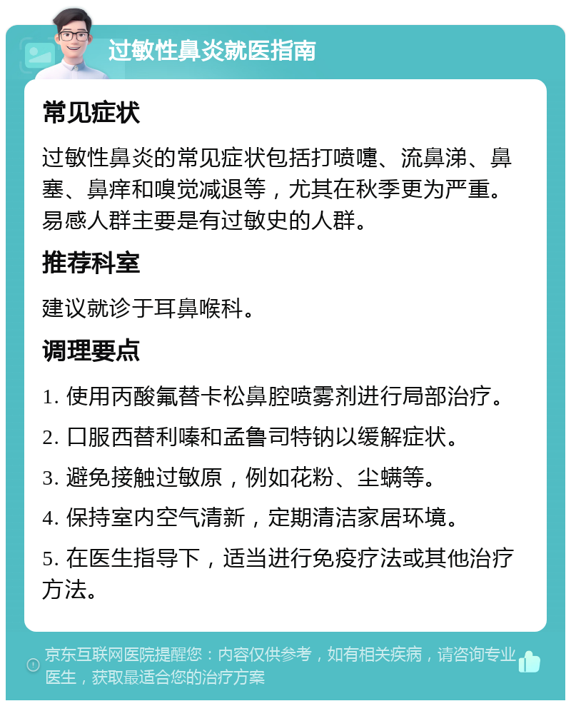 过敏性鼻炎就医指南 常见症状 过敏性鼻炎的常见症状包括打喷嚏、流鼻涕、鼻塞、鼻痒和嗅觉减退等，尤其在秋季更为严重。易感人群主要是有过敏史的人群。 推荐科室 建议就诊于耳鼻喉科。 调理要点 1. 使用丙酸氟替卡松鼻腔喷雾剂进行局部治疗。 2. 口服西替利嗪和孟鲁司特钠以缓解症状。 3. 避免接触过敏原，例如花粉、尘螨等。 4. 保持室内空气清新，定期清洁家居环境。 5. 在医生指导下，适当进行免疫疗法或其他治疗方法。