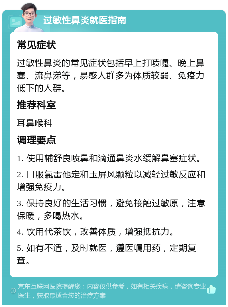 过敏性鼻炎就医指南 常见症状 过敏性鼻炎的常见症状包括早上打喷嚏、晚上鼻塞、流鼻涕等，易感人群多为体质较弱、免疫力低下的人群。 推荐科室 耳鼻喉科 调理要点 1. 使用辅舒良喷鼻和滴通鼻炎水缓解鼻塞症状。 2. 口服氯雷他定和玉屏风颗粒以减轻过敏反应和增强免疫力。 3. 保持良好的生活习惯，避免接触过敏原，注意保暖，多喝热水。 4. 饮用代茶饮，改善体质，增强抵抗力。 5. 如有不适，及时就医，遵医嘱用药，定期复查。