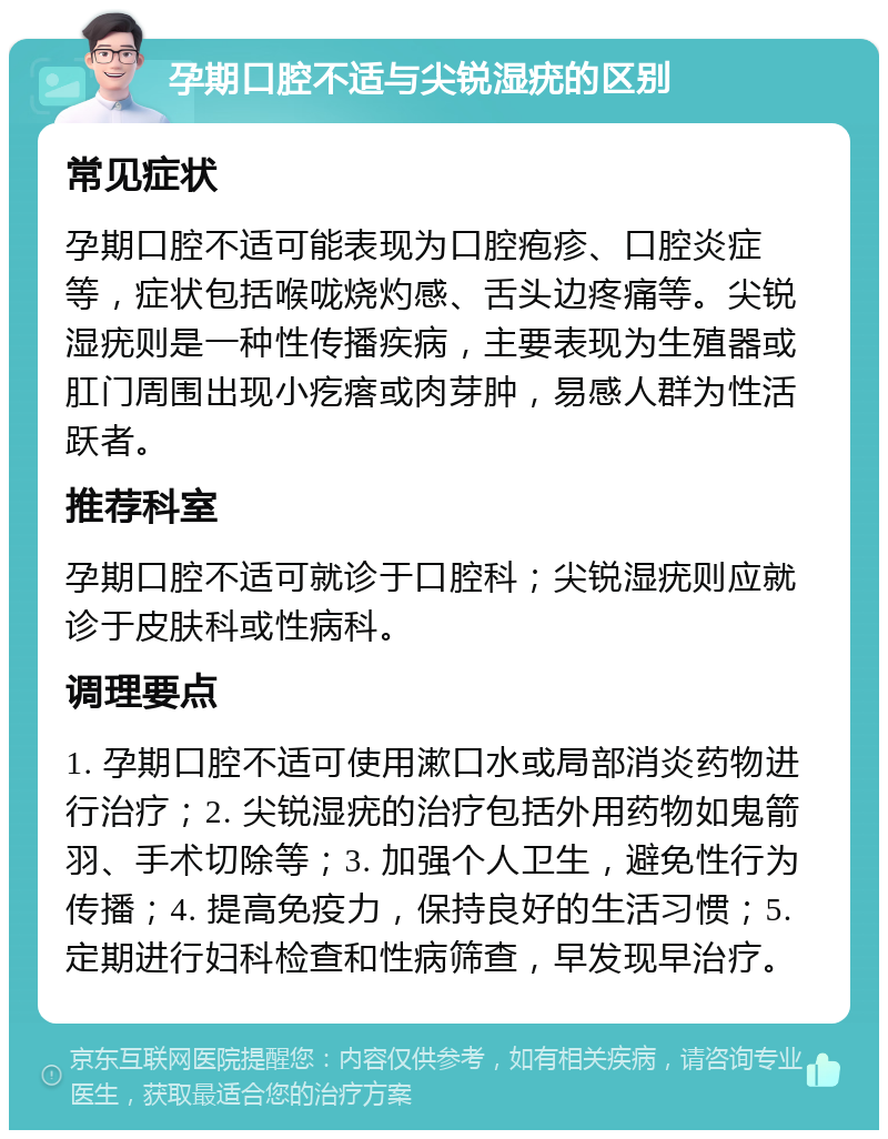 孕期口腔不适与尖锐湿疣的区别 常见症状 孕期口腔不适可能表现为口腔疱疹、口腔炎症等，症状包括喉咙烧灼感、舌头边疼痛等。尖锐湿疣则是一种性传播疾病，主要表现为生殖器或肛门周围出现小疙瘩或肉芽肿，易感人群为性活跃者。 推荐科室 孕期口腔不适可就诊于口腔科；尖锐湿疣则应就诊于皮肤科或性病科。 调理要点 1. 孕期口腔不适可使用漱口水或局部消炎药物进行治疗；2. 尖锐湿疣的治疗包括外用药物如鬼箭羽、手术切除等；3. 加强个人卫生，避免性行为传播；4. 提高免疫力，保持良好的生活习惯；5. 定期进行妇科检查和性病筛查，早发现早治疗。