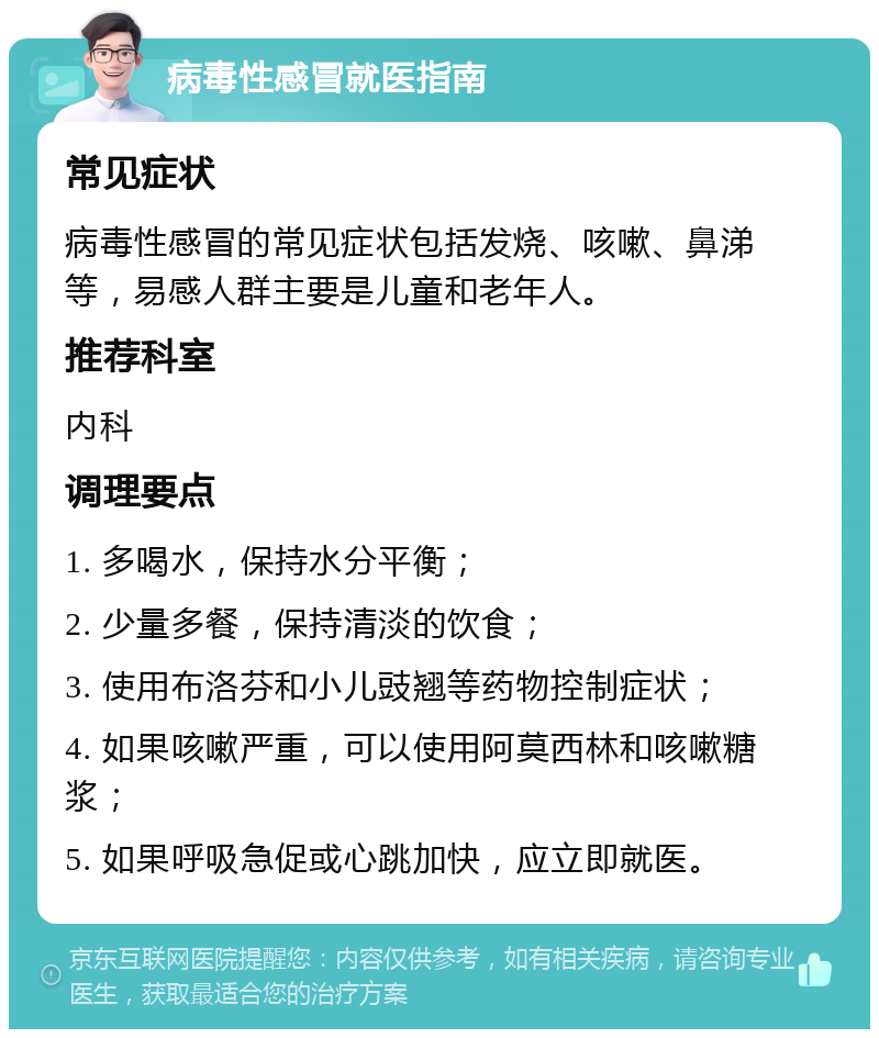 病毒性感冒就医指南 常见症状 病毒性感冒的常见症状包括发烧、咳嗽、鼻涕等，易感人群主要是儿童和老年人。 推荐科室 内科 调理要点 1. 多喝水，保持水分平衡； 2. 少量多餐，保持清淡的饮食； 3. 使用布洛芬和小儿豉翘等药物控制症状； 4. 如果咳嗽严重，可以使用阿莫西林和咳嗽糖浆； 5. 如果呼吸急促或心跳加快，应立即就医。