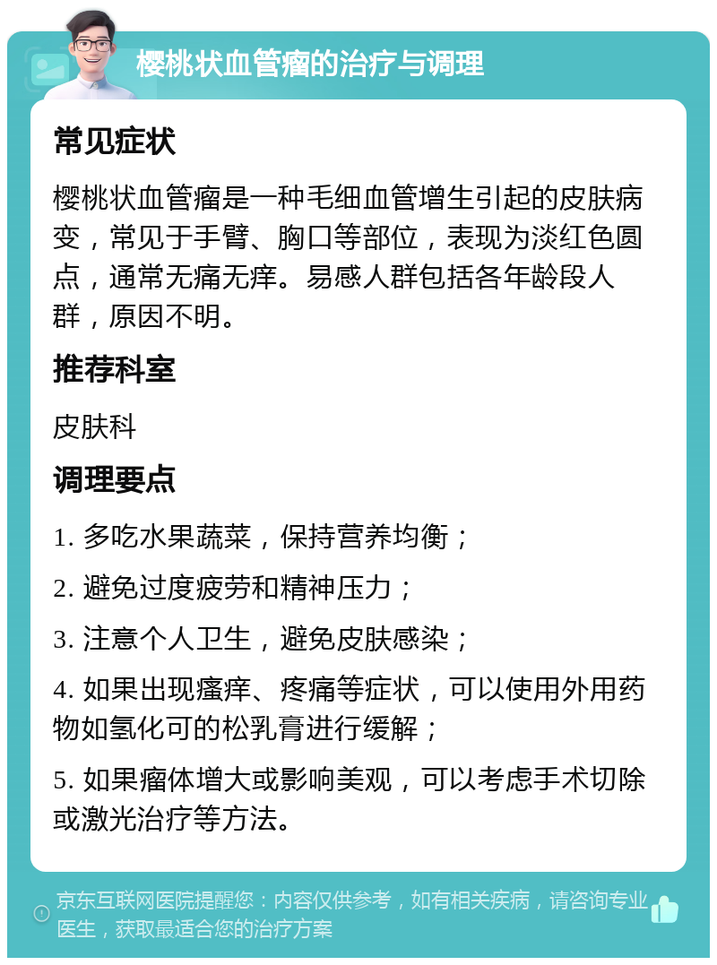 樱桃状血管瘤的治疗与调理 常见症状 樱桃状血管瘤是一种毛细血管增生引起的皮肤病变，常见于手臂、胸口等部位，表现为淡红色圆点，通常无痛无痒。易感人群包括各年龄段人群，原因不明。 推荐科室 皮肤科 调理要点 1. 多吃水果蔬菜，保持营养均衡； 2. 避免过度疲劳和精神压力； 3. 注意个人卫生，避免皮肤感染； 4. 如果出现瘙痒、疼痛等症状，可以使用外用药物如氢化可的松乳膏进行缓解； 5. 如果瘤体增大或影响美观，可以考虑手术切除或激光治疗等方法。