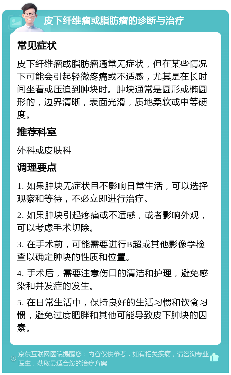 皮下纤维瘤或脂肪瘤的诊断与治疗 常见症状 皮下纤维瘤或脂肪瘤通常无症状，但在某些情况下可能会引起轻微疼痛或不适感，尤其是在长时间坐着或压迫到肿块时。肿块通常是圆形或椭圆形的，边界清晰，表面光滑，质地柔软或中等硬度。 推荐科室 外科或皮肤科 调理要点 1. 如果肿块无症状且不影响日常生活，可以选择观察和等待，不必立即进行治疗。 2. 如果肿块引起疼痛或不适感，或者影响外观，可以考虑手术切除。 3. 在手术前，可能需要进行B超或其他影像学检查以确定肿块的性质和位置。 4. 手术后，需要注意伤口的清洁和护理，避免感染和并发症的发生。 5. 在日常生活中，保持良好的生活习惯和饮食习惯，避免过度肥胖和其他可能导致皮下肿块的因素。