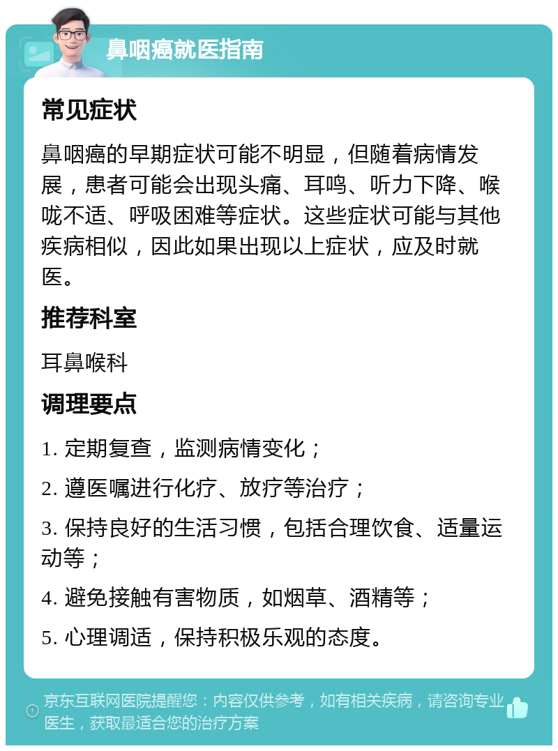 鼻咽癌就医指南 常见症状 鼻咽癌的早期症状可能不明显，但随着病情发展，患者可能会出现头痛、耳鸣、听力下降、喉咙不适、呼吸困难等症状。这些症状可能与其他疾病相似，因此如果出现以上症状，应及时就医。 推荐科室 耳鼻喉科 调理要点 1. 定期复查，监测病情变化； 2. 遵医嘱进行化疗、放疗等治疗； 3. 保持良好的生活习惯，包括合理饮食、适量运动等； 4. 避免接触有害物质，如烟草、酒精等； 5. 心理调适，保持积极乐观的态度。