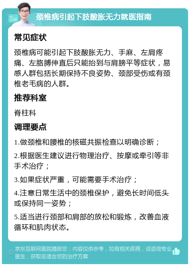 颈椎病引起下肢酸胀无力就医指南 常见症状 颈椎病可能引起下肢酸胀无力、手麻、左肩疼痛、左胳膊伸直后只能抬到与肩膀平等症状，易感人群包括长期保持不良姿势、颈部受伤或有颈椎老毛病的人群。 推荐科室 脊柱科 调理要点 1.做颈椎和腰椎的核磁共振检查以明确诊断； 2.根据医生建议进行物理治疗、按摩或牵引等非手术治疗； 3.如果症状严重，可能需要手术治疗； 4.注意日常生活中的颈椎保护，避免长时间低头或保持同一姿势； 5.适当进行颈部和肩部的放松和锻炼，改善血液循环和肌肉状态。