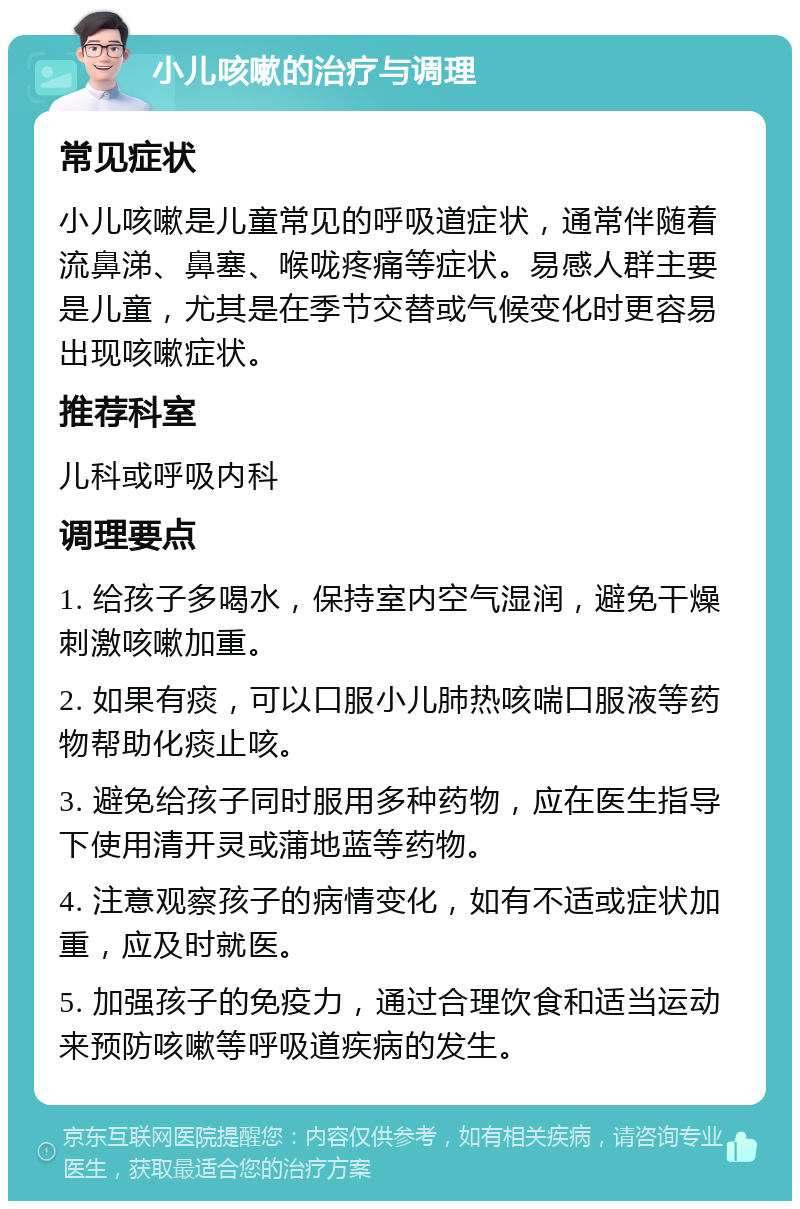 小儿咳嗽的治疗与调理 常见症状 小儿咳嗽是儿童常见的呼吸道症状，通常伴随着流鼻涕、鼻塞、喉咙疼痛等症状。易感人群主要是儿童，尤其是在季节交替或气候变化时更容易出现咳嗽症状。 推荐科室 儿科或呼吸内科 调理要点 1. 给孩子多喝水，保持室内空气湿润，避免干燥刺激咳嗽加重。 2. 如果有痰，可以口服小儿肺热咳喘口服液等药物帮助化痰止咳。 3. 避免给孩子同时服用多种药物，应在医生指导下使用清开灵或蒲地蓝等药物。 4. 注意观察孩子的病情变化，如有不适或症状加重，应及时就医。 5. 加强孩子的免疫力，通过合理饮食和适当运动来预防咳嗽等呼吸道疾病的发生。