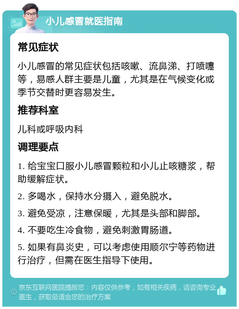 小儿感冒就医指南 常见症状 小儿感冒的常见症状包括咳嗽、流鼻涕、打喷嚏等，易感人群主要是儿童，尤其是在气候变化或季节交替时更容易发生。 推荐科室 儿科或呼吸内科 调理要点 1. 给宝宝口服小儿感冒颗粒和小儿止咳糖浆，帮助缓解症状。 2. 多喝水，保持水分摄入，避免脱水。 3. 避免受凉，注意保暖，尤其是头部和脚部。 4. 不要吃生冷食物，避免刺激胃肠道。 5. 如果有鼻炎史，可以考虑使用顺尔宁等药物进行治疗，但需在医生指导下使用。