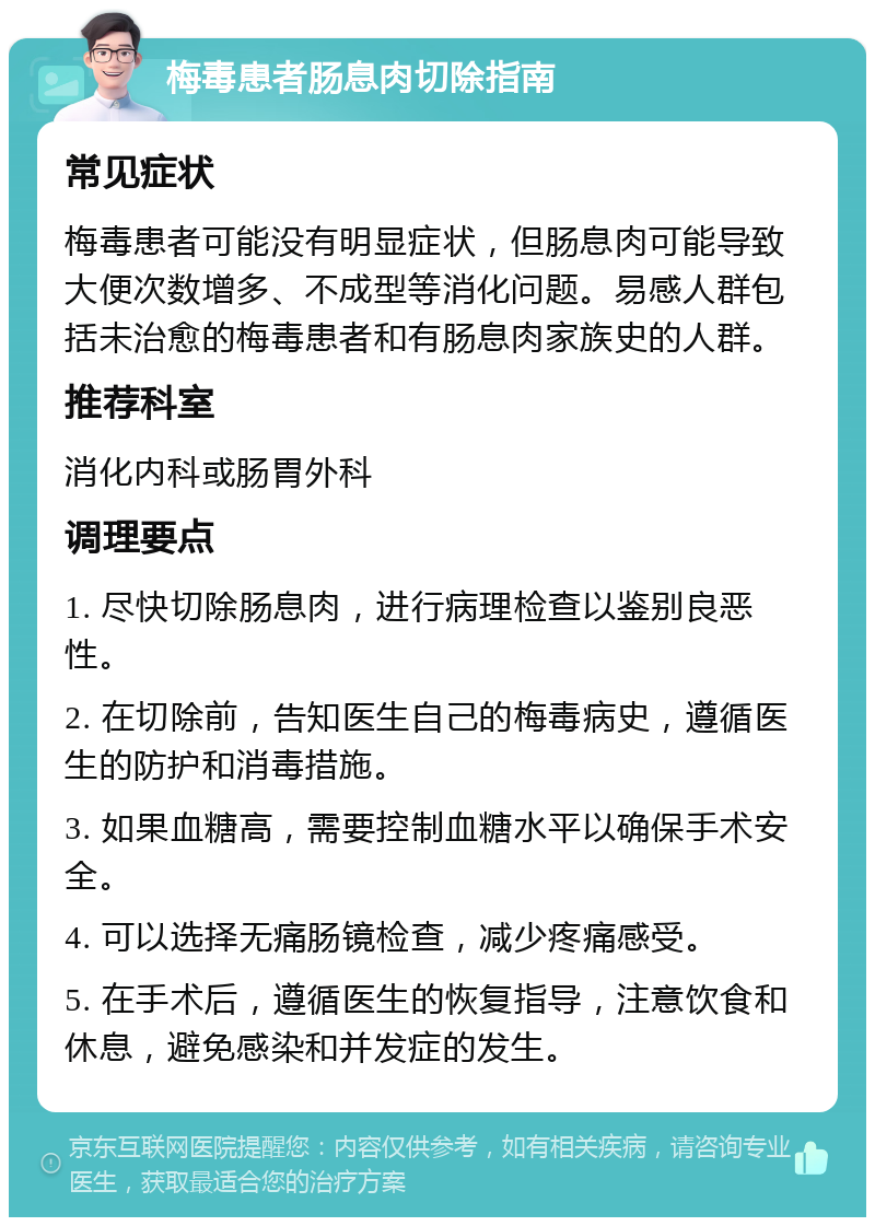 梅毒患者肠息肉切除指南 常见症状 梅毒患者可能没有明显症状，但肠息肉可能导致大便次数增多、不成型等消化问题。易感人群包括未治愈的梅毒患者和有肠息肉家族史的人群。 推荐科室 消化内科或肠胃外科 调理要点 1. 尽快切除肠息肉，进行病理检查以鉴别良恶性。 2. 在切除前，告知医生自己的梅毒病史，遵循医生的防护和消毒措施。 3. 如果血糖高，需要控制血糖水平以确保手术安全。 4. 可以选择无痛肠镜检查，减少疼痛感受。 5. 在手术后，遵循医生的恢复指导，注意饮食和休息，避免感染和并发症的发生。