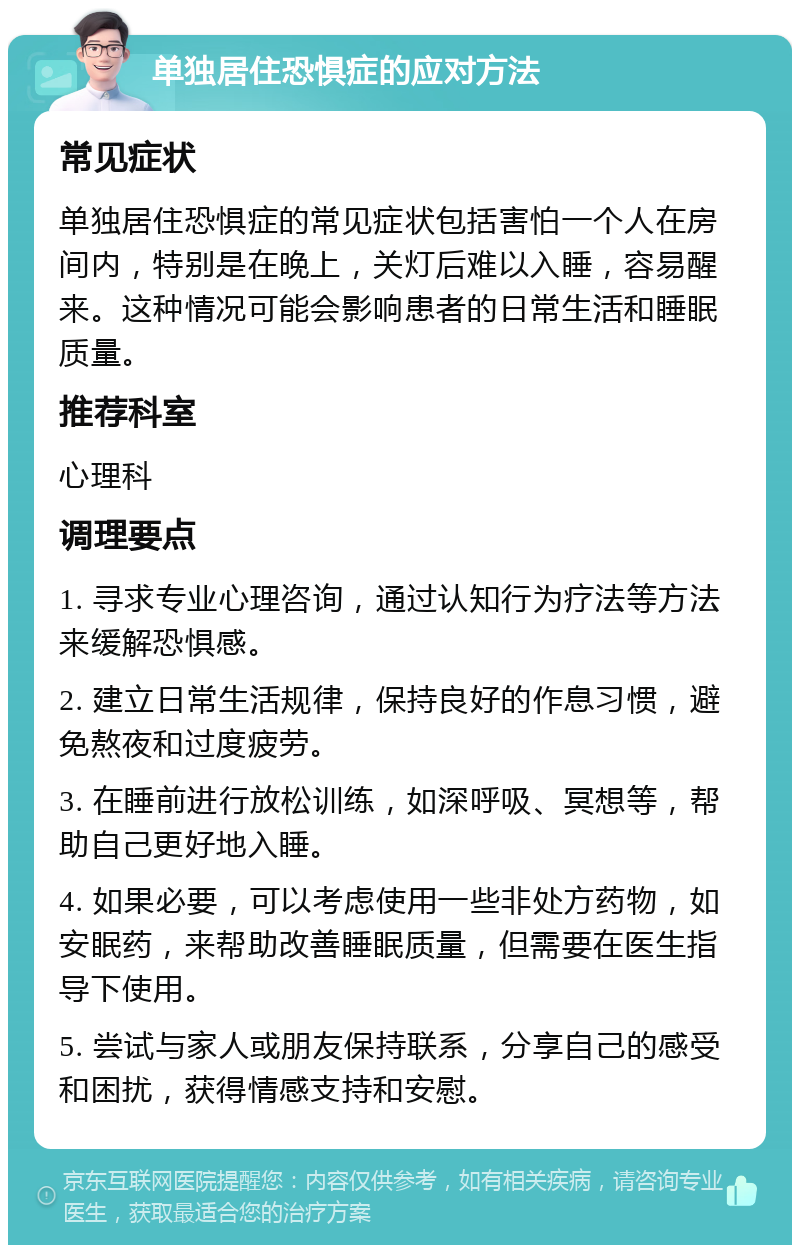 单独居住恐惧症的应对方法 常见症状 单独居住恐惧症的常见症状包括害怕一个人在房间内，特别是在晚上，关灯后难以入睡，容易醒来。这种情况可能会影响患者的日常生活和睡眠质量。 推荐科室 心理科 调理要点 1. 寻求专业心理咨询，通过认知行为疗法等方法来缓解恐惧感。 2. 建立日常生活规律，保持良好的作息习惯，避免熬夜和过度疲劳。 3. 在睡前进行放松训练，如深呼吸、冥想等，帮助自己更好地入睡。 4. 如果必要，可以考虑使用一些非处方药物，如安眠药，来帮助改善睡眠质量，但需要在医生指导下使用。 5. 尝试与家人或朋友保持联系，分享自己的感受和困扰，获得情感支持和安慰。