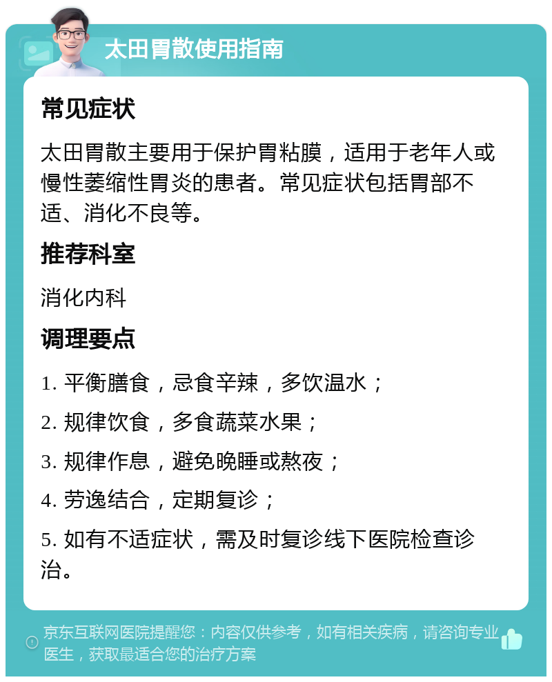 太田胃散使用指南 常见症状 太田胃散主要用于保护胃粘膜，适用于老年人或慢性萎缩性胃炎的患者。常见症状包括胃部不适、消化不良等。 推荐科室 消化内科 调理要点 1. 平衡膳食，忌食辛辣，多饮温水； 2. 规律饮食，多食蔬菜水果； 3. 规律作息，避免晚睡或熬夜； 4. 劳逸结合，定期复诊； 5. 如有不适症状，需及时复诊线下医院检查诊治。