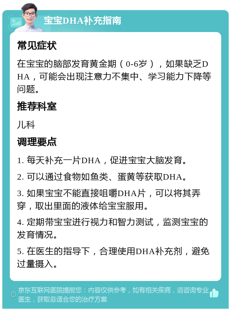 宝宝DHA补充指南 常见症状 在宝宝的脑部发育黄金期（0-6岁），如果缺乏DHA，可能会出现注意力不集中、学习能力下降等问题。 推荐科室 儿科 调理要点 1. 每天补充一片DHA，促进宝宝大脑发育。 2. 可以通过食物如鱼类、蛋黄等获取DHA。 3. 如果宝宝不能直接咀嚼DHA片，可以将其弄穿，取出里面的液体给宝宝服用。 4. 定期带宝宝进行视力和智力测试，监测宝宝的发育情况。 5. 在医生的指导下，合理使用DHA补充剂，避免过量摄入。