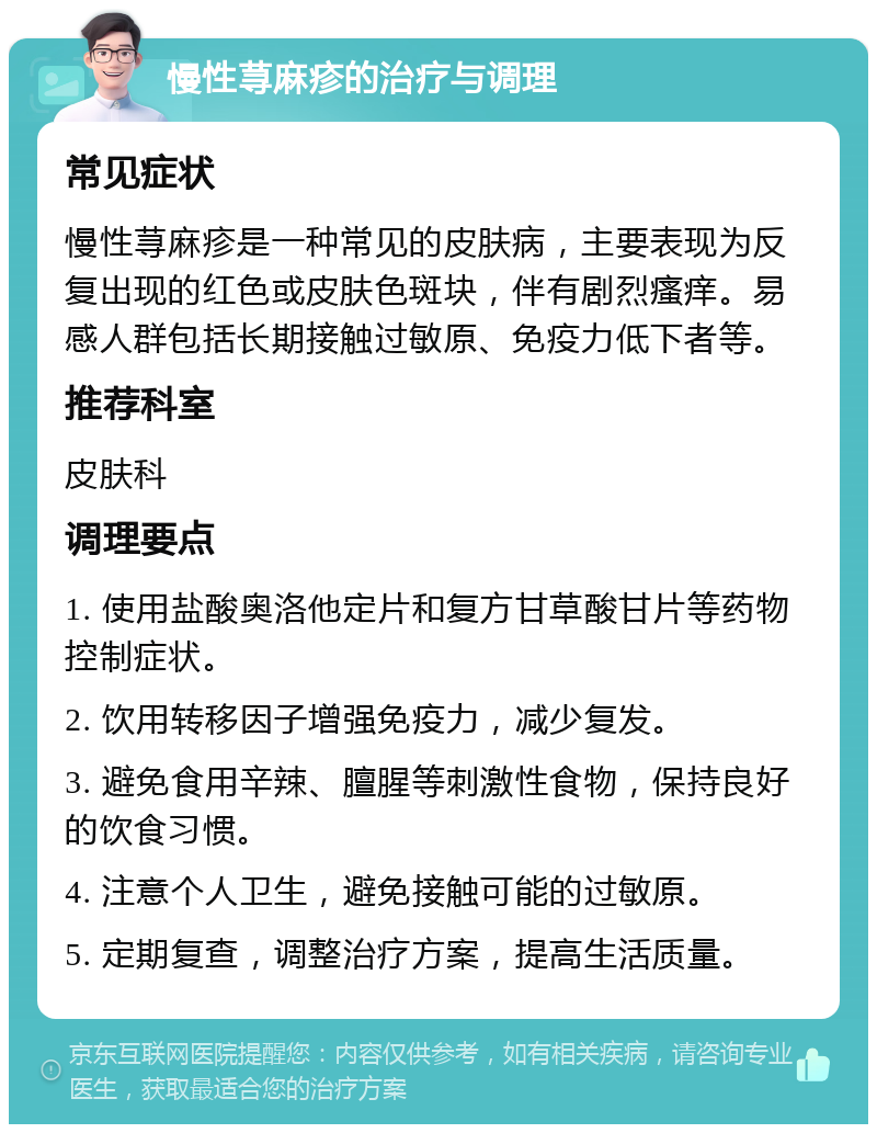 慢性荨麻疹的治疗与调理 常见症状 慢性荨麻疹是一种常见的皮肤病，主要表现为反复出现的红色或皮肤色斑块，伴有剧烈瘙痒。易感人群包括长期接触过敏原、免疫力低下者等。 推荐科室 皮肤科 调理要点 1. 使用盐酸奥洛他定片和复方甘草酸甘片等药物控制症状。 2. 饮用转移因子增强免疫力，减少复发。 3. 避免食用辛辣、膻腥等刺激性食物，保持良好的饮食习惯。 4. 注意个人卫生，避免接触可能的过敏原。 5. 定期复查，调整治疗方案，提高生活质量。