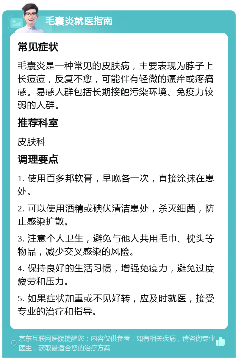 毛囊炎就医指南 常见症状 毛囊炎是一种常见的皮肤病，主要表现为脖子上长痘痘，反复不愈，可能伴有轻微的瘙痒或疼痛感。易感人群包括长期接触污染环境、免疫力较弱的人群。 推荐科室 皮肤科 调理要点 1. 使用百多邦软膏，早晚各一次，直接涂抹在患处。 2. 可以使用酒精或碘伏清洁患处，杀灭细菌，防止感染扩散。 3. 注意个人卫生，避免与他人共用毛巾、枕头等物品，减少交叉感染的风险。 4. 保持良好的生活习惯，增强免疫力，避免过度疲劳和压力。 5. 如果症状加重或不见好转，应及时就医，接受专业的治疗和指导。