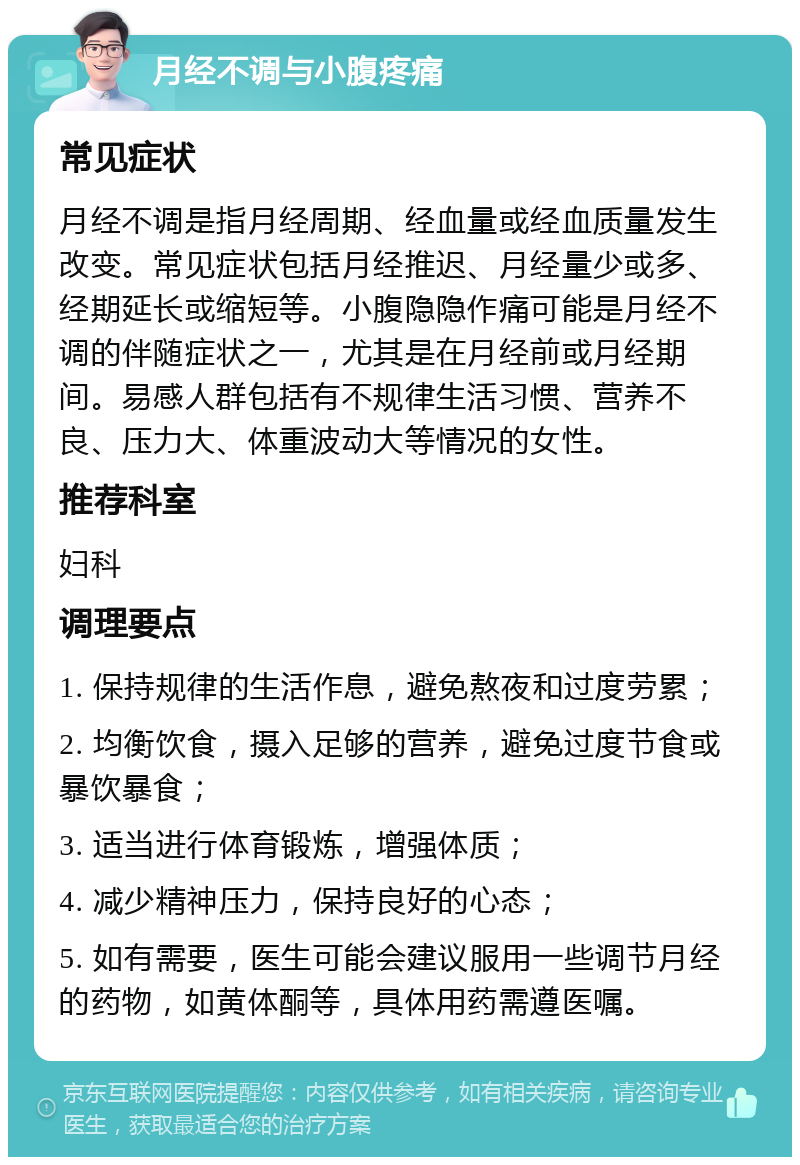 月经不调与小腹疼痛 常见症状 月经不调是指月经周期、经血量或经血质量发生改变。常见症状包括月经推迟、月经量少或多、经期延长或缩短等。小腹隐隐作痛可能是月经不调的伴随症状之一，尤其是在月经前或月经期间。易感人群包括有不规律生活习惯、营养不良、压力大、体重波动大等情况的女性。 推荐科室 妇科 调理要点 1. 保持规律的生活作息，避免熬夜和过度劳累； 2. 均衡饮食，摄入足够的营养，避免过度节食或暴饮暴食； 3. 适当进行体育锻炼，增强体质； 4. 减少精神压力，保持良好的心态； 5. 如有需要，医生可能会建议服用一些调节月经的药物，如黄体酮等，具体用药需遵医嘱。