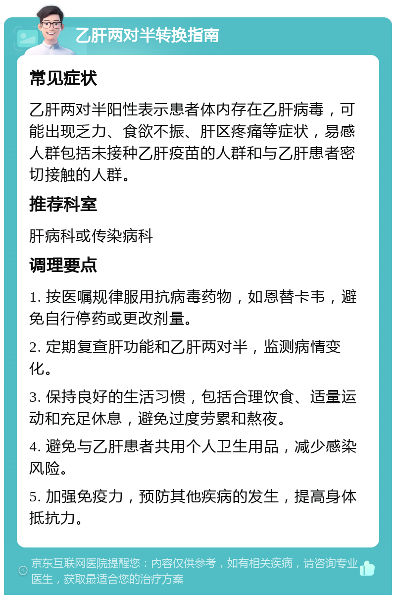 乙肝两对半转换指南 常见症状 乙肝两对半阳性表示患者体内存在乙肝病毒，可能出现乏力、食欲不振、肝区疼痛等症状，易感人群包括未接种乙肝疫苗的人群和与乙肝患者密切接触的人群。 推荐科室 肝病科或传染病科 调理要点 1. 按医嘱规律服用抗病毒药物，如恩替卡韦，避免自行停药或更改剂量。 2. 定期复查肝功能和乙肝两对半，监测病情变化。 3. 保持良好的生活习惯，包括合理饮食、适量运动和充足休息，避免过度劳累和熬夜。 4. 避免与乙肝患者共用个人卫生用品，减少感染风险。 5. 加强免疫力，预防其他疾病的发生，提高身体抵抗力。