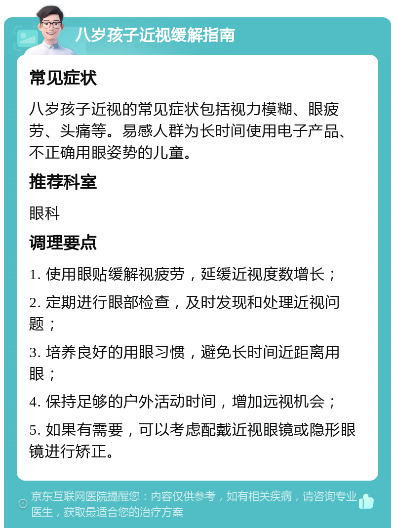 八岁孩子近视缓解指南 常见症状 八岁孩子近视的常见症状包括视力模糊、眼疲劳、头痛等。易感人群为长时间使用电子产品、不正确用眼姿势的儿童。 推荐科室 眼科 调理要点 1. 使用眼贴缓解视疲劳，延缓近视度数增长； 2. 定期进行眼部检查，及时发现和处理近视问题； 3. 培养良好的用眼习惯，避免长时间近距离用眼； 4. 保持足够的户外活动时间，增加远视机会； 5. 如果有需要，可以考虑配戴近视眼镜或隐形眼镜进行矫正。