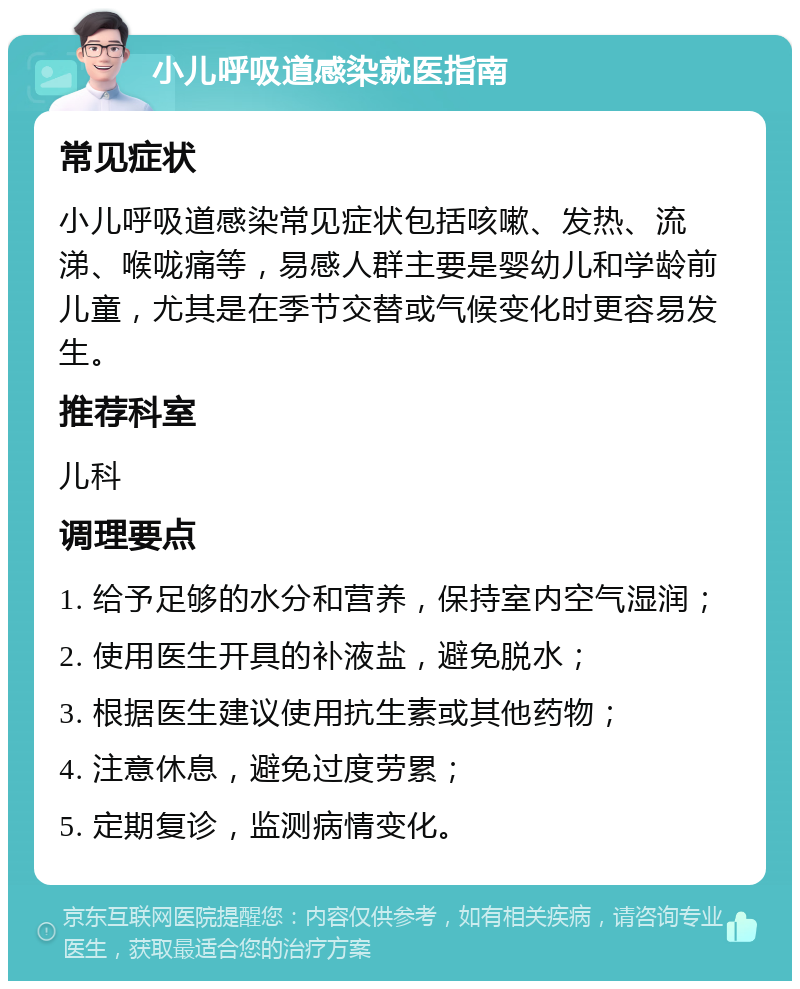 小儿呼吸道感染就医指南 常见症状 小儿呼吸道感染常见症状包括咳嗽、发热、流涕、喉咙痛等，易感人群主要是婴幼儿和学龄前儿童，尤其是在季节交替或气候变化时更容易发生。 推荐科室 儿科 调理要点 1. 给予足够的水分和营养，保持室内空气湿润； 2. 使用医生开具的补液盐，避免脱水； 3. 根据医生建议使用抗生素或其他药物； 4. 注意休息，避免过度劳累； 5. 定期复诊，监测病情变化。