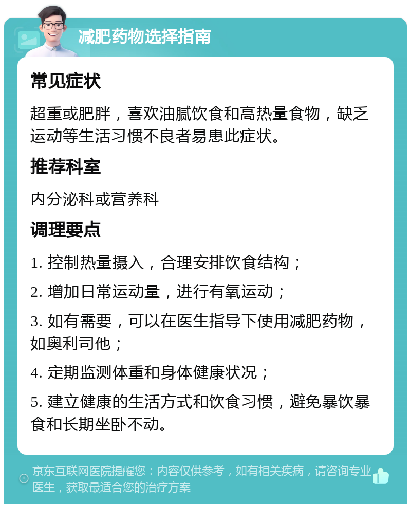 减肥药物选择指南 常见症状 超重或肥胖，喜欢油腻饮食和高热量食物，缺乏运动等生活习惯不良者易患此症状。 推荐科室 内分泌科或营养科 调理要点 1. 控制热量摄入，合理安排饮食结构； 2. 增加日常运动量，进行有氧运动； 3. 如有需要，可以在医生指导下使用减肥药物，如奥利司他； 4. 定期监测体重和身体健康状况； 5. 建立健康的生活方式和饮食习惯，避免暴饮暴食和长期坐卧不动。