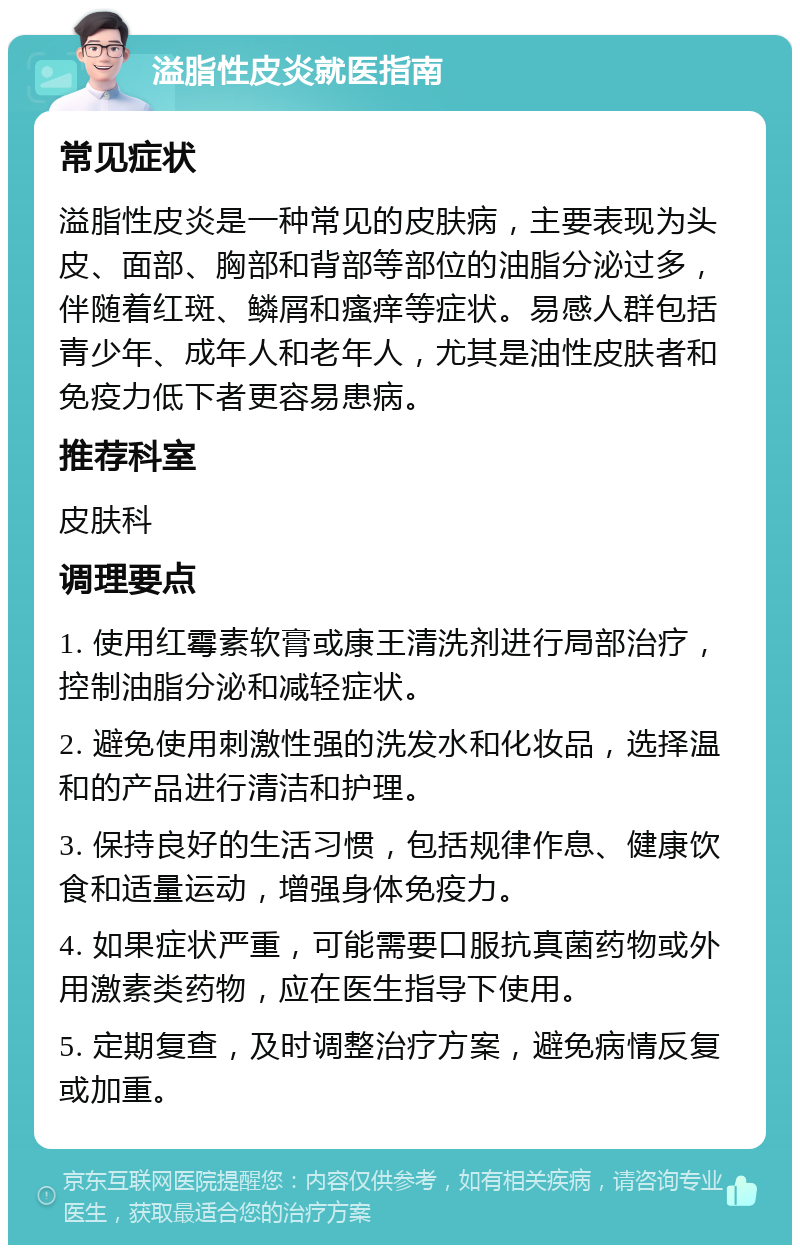 溢脂性皮炎就医指南 常见症状 溢脂性皮炎是一种常见的皮肤病，主要表现为头皮、面部、胸部和背部等部位的油脂分泌过多，伴随着红斑、鳞屑和瘙痒等症状。易感人群包括青少年、成年人和老年人，尤其是油性皮肤者和免疫力低下者更容易患病。 推荐科室 皮肤科 调理要点 1. 使用红霉素软膏或康王清洗剂进行局部治疗，控制油脂分泌和减轻症状。 2. 避免使用刺激性强的洗发水和化妆品，选择温和的产品进行清洁和护理。 3. 保持良好的生活习惯，包括规律作息、健康饮食和适量运动，增强身体免疫力。 4. 如果症状严重，可能需要口服抗真菌药物或外用激素类药物，应在医生指导下使用。 5. 定期复查，及时调整治疗方案，避免病情反复或加重。