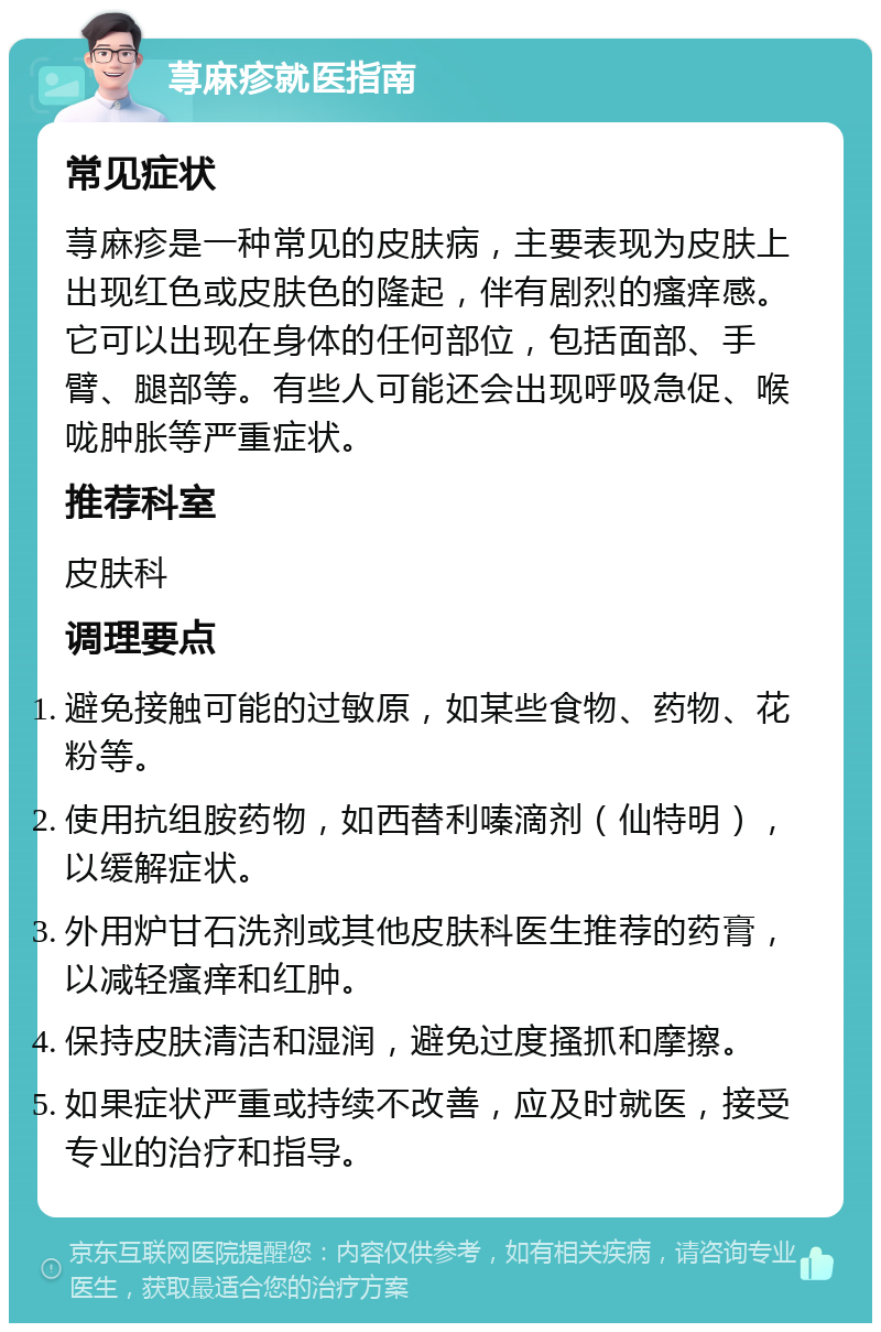 荨麻疹就医指南 常见症状 荨麻疹是一种常见的皮肤病，主要表现为皮肤上出现红色或皮肤色的隆起，伴有剧烈的瘙痒感。它可以出现在身体的任何部位，包括面部、手臂、腿部等。有些人可能还会出现呼吸急促、喉咙肿胀等严重症状。 推荐科室 皮肤科 调理要点 避免接触可能的过敏原，如某些食物、药物、花粉等。 使用抗组胺药物，如西替利嗪滴剂（仙特明），以缓解症状。 外用炉甘石洗剂或其他皮肤科医生推荐的药膏，以减轻瘙痒和红肿。 保持皮肤清洁和湿润，避免过度搔抓和摩擦。 如果症状严重或持续不改善，应及时就医，接受专业的治疗和指导。